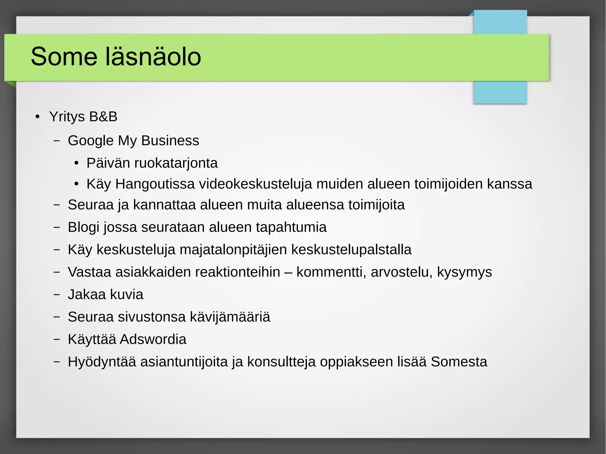 Some läsnäolo
● Yritys B&B
– Google My Business
● Päivän ruokatarjonta
● Käy Hangoutissa videokeskusteluja muiden alueen toimijoiden kanssa
– Seuraa ja kannattaa alueen muita alueensa toimijoita
– Blogi jossa seurataan alueen tapahtumia
– Käy keskusteluja majatalonpitäjien keskustelupalstalla
– Vastaa asiakkaiden reaktionteihin – kommentti, arvostelu, kysymys
– Jakaa kuvia
– Seuraa sivustonsa kävijämääriä
– Käyttää Adswordia
– Hyödyntää asiantuntijoita ja konsultteja oppiakseen lisää Somesta
 