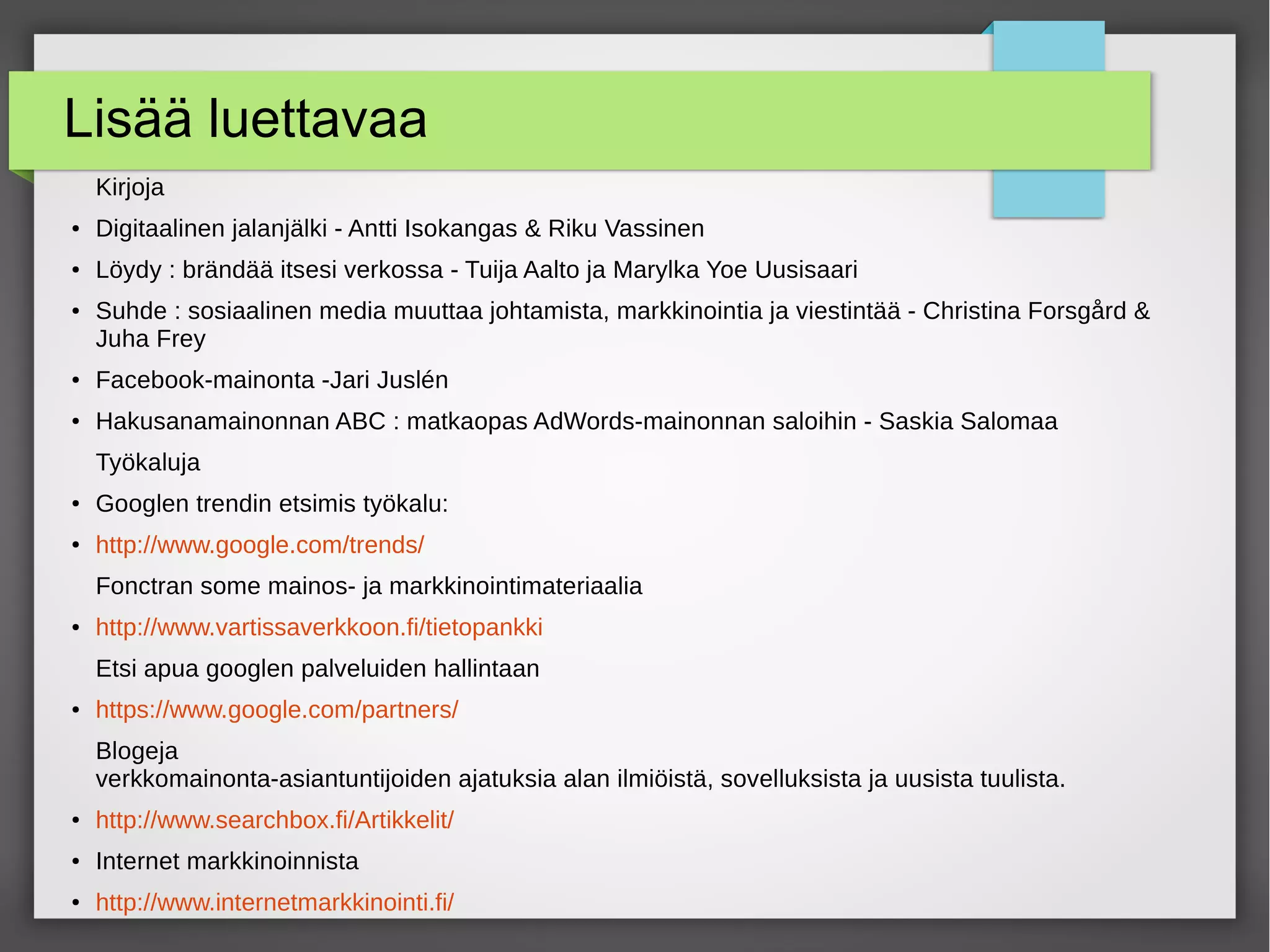 Lisää luettavaa
Kirjoja
● Digitaalinen jalanjälki - Antti Isokangas & Riku Vassinen
● Löydy : brändää itsesi verkossa - Tuija Aalto ja Marylka Yoe Uusisaari
● Suhde : sosiaalinen media muuttaa johtamista, markkinointia ja viestintää - Christina Forsgård &
Juha Frey
● Facebook-mainonta -Jari Juslén
● Hakusanamainonnan ABC : matkaopas AdWords-mainonnan saloihin - Saskia Salomaa
Työkaluja
● Googlen trendin etsimis työkalu:
● http://www.google.com/trends/
Fonctran some mainos- ja markkinointimateriaalia
● http://www.vartissaverkkoon.fi/tietopankki
Etsi apua googlen palveluiden hallintaan
● https://www.google.com/partners/
Blogeja
verkkomainonta-asiantuntijoiden ajatuksia alan ilmiöistä, sovelluksista ja uusista tuulista.
● http://www.searchbox.fi/Artikkelit/
● Internet markkinoinnista
● http://www.internetmarkkinointi.fi/
 
