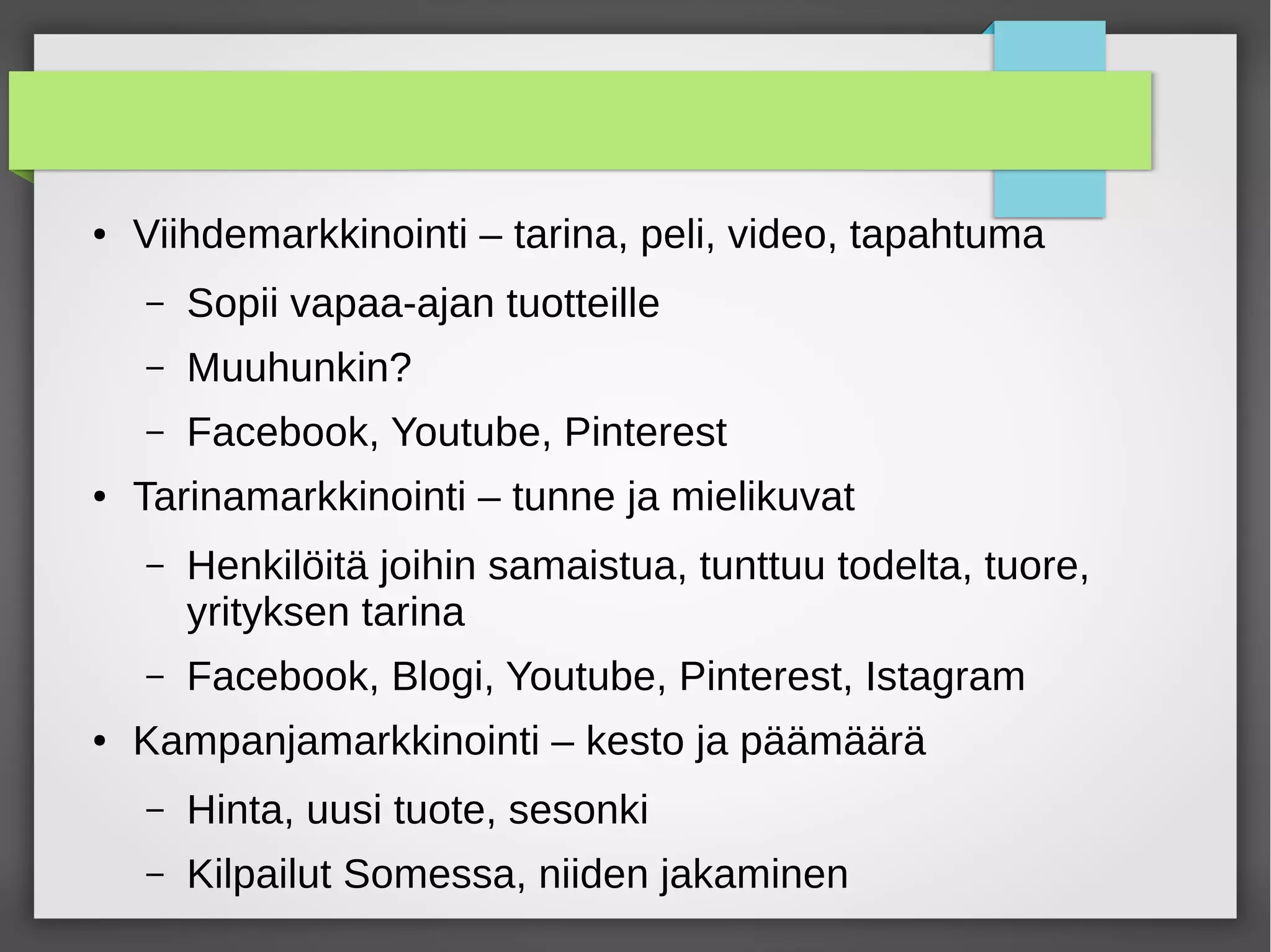 ● Viihdemarkkinointi – tarina, peli, video, tapahtuma
– Sopii vapaa-ajan tuotteille
– Muuhunkin?
– Facebook, Youtube, Pinterest
● Tarinamarkkinointi – tunne ja mielikuvat
– Henkilöitä joihin samaistua, tunttuu todelta, tuore,
yrityksen tarina
– Facebook, Blogi, Youtube, Pinterest, Istagram
● Kampanjamarkkinointi – kesto ja päämäärä
– Hinta, uusi tuote, sesonki
– Kilpailut Somessa, niiden jakaminen
 