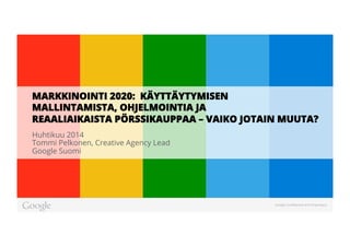 Google Conﬁdential and Proprietary
Huhtikuu 2014
Tommi Pelkonen, Creative Agency Lead
Google Suomi
MARKKINOINTI 2020: KÄYTTÄYTYMISEN
MALLINTAMISTA, OHJELMOINTIA JA
REAALIAIKAISTA PÖRSSIKAUPPAA – VAIKO JOTAIN MUUTA?
 