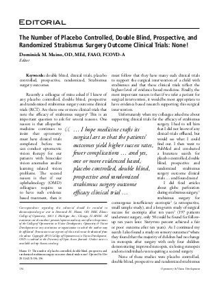 Editorial
The Number of Placebo Controlled, Double Blind, Prospective, and
Randomized Strabismus Surgery Outcome Clinical Trials: None!
Dominick M. Maino, OD, MEd, FAAO, FCOVD-A
Editor
Keywords: double blind, clinical trials, placebo
controlled, prospective, randomized, Strabismus
surgery outcomes.

must follow that they have many such clinical trials
to support the surgical intervention of a child with
strabismus and that these clinical trials reflect the
highest level of evidence based medicine. Finally, the
Recently a colleague of mine asked if I knew of most important reason is that if we refer a patient for
any placebo controlled, double blind, prospective surgical intervention, it would be most appropriate to
and randomized strabismus surgery outcome clinical have evidence based research supporting this surgical
trials (RCT). Are there one or more clinical trials that intervention.
note the efficacy of strabismus surgery? This is an
Unfortunately when my colleague asked me about
important question to ask for several reasons. One supporting clinical trials for the efficacy of strabismus
reason is that allopathic
surgery, I had to tell him
medicine continues to
that I did not know of any
… I hope medicine crafts its
insist that optometry
clinical trials offhand, but
surgical art so that the patients’
must have clinical trials
would see what I could
completed before we
I then went to
outcomes yield higher success rates, find out. and conducted
can conduct optometric
PubMed
fewer complications … and yes,
vision therapy for our
a literature search for
patients with binocular
placebo controlled, double
one or more evidenced based,
vision anomalies and/or
blind, prospective and
learning related vision
placebo controlled, double blind, randomized strabismus
problems. The second
surgery outcome clinical
prospective and randomized
reason is that if our
trials … and found none!
ophthalmology (OMD)
I did find articles
strabismus surgery outcome
colleagues require us
about globe perforation
to have such evidence
during strabismus surgery,1
efficacy clinical trial …
based treatment, then it
strabismus surgery for
convergence insufficiency exotropia2 (a retrospective,
Correspondence regarding this editorial should be emailed to small sample study), and a long-term study of surgical
dmaino@covd.org or sent to Dominick M. Maino, OD, MEd, Illinois success for exotropia after ten years3 (197 patients
College of Optometry, 3241 S. Michigan Ave., Chicago, IL 60616. All underwent surgery, only 50 could be found for followstatements are the author’s personal opinion and may not reflect the opinions
of the College of Optometrists in Vision Development, Optometry & Vision up ten years later. Sixty-two percent achieved a fair
Development or any institution or organization to which the author may or poor outcome after ten years). As I continued my
be affiliated. Permission to use reprints of this article must be obtained from search I also found a study on sensory outcomes4 where
the editor. Copyright 2011 College of Optometrists in Vision Development. they found that the majority of children had no change
OVD is indexed in the Directory of Open Access Journals. Online access is
in stereopsis after surgery with only four children
available at http://www.covd.org.
demonstrating improved stereopsis, six losing stereopsis
Maino D. The number of placebo controlled, double blind, prospective, and and one individual even requiring a second surgery.
randomized strabismus surgery outcome clinical trials: none!. Optom Vis Dev
None of these studies were placebo controlled,
2011;42(3):134-136.
double blind, prospective and randomized strabismus
134

Optometry & Vision Development

 