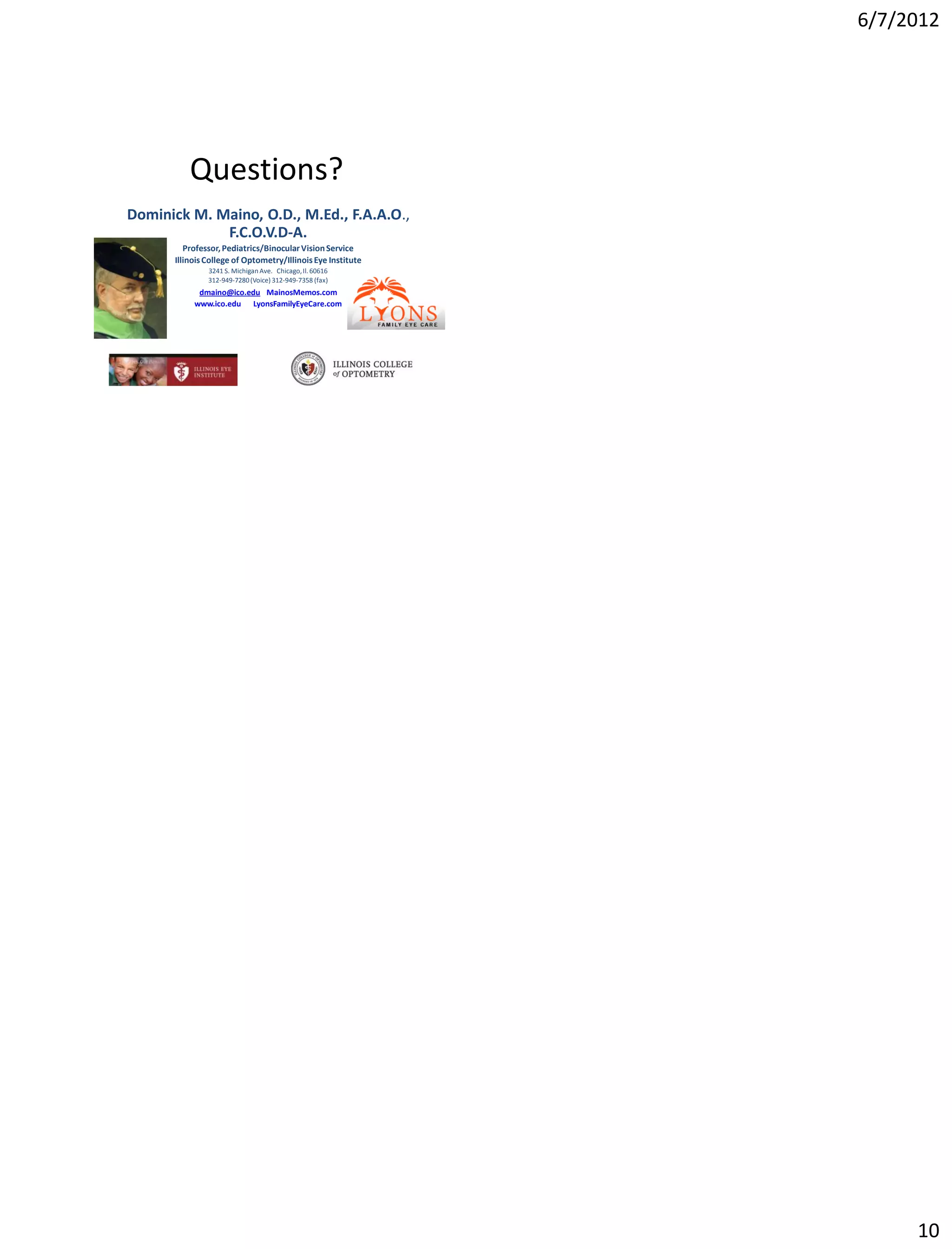 6/7/2012




          Questions?
Dominick M. Maino, O.D., M.Ed., F.A.A.O.,
             F.C.O.V.D-A.
         Professor, Pediatrics/Binocular Vision Service
      Illinois College of Optometry/Illinois Eye Institute
               3241 S. Michigan Ave. Chicago, Il. 60616
               312-949-7280 (Voice) 312-949-7358 (fax)
            dmaino@ico.edu MainosMemos.com
           www.ico.edu LyonsFamilyEyeCare.com




                                                                  10
 