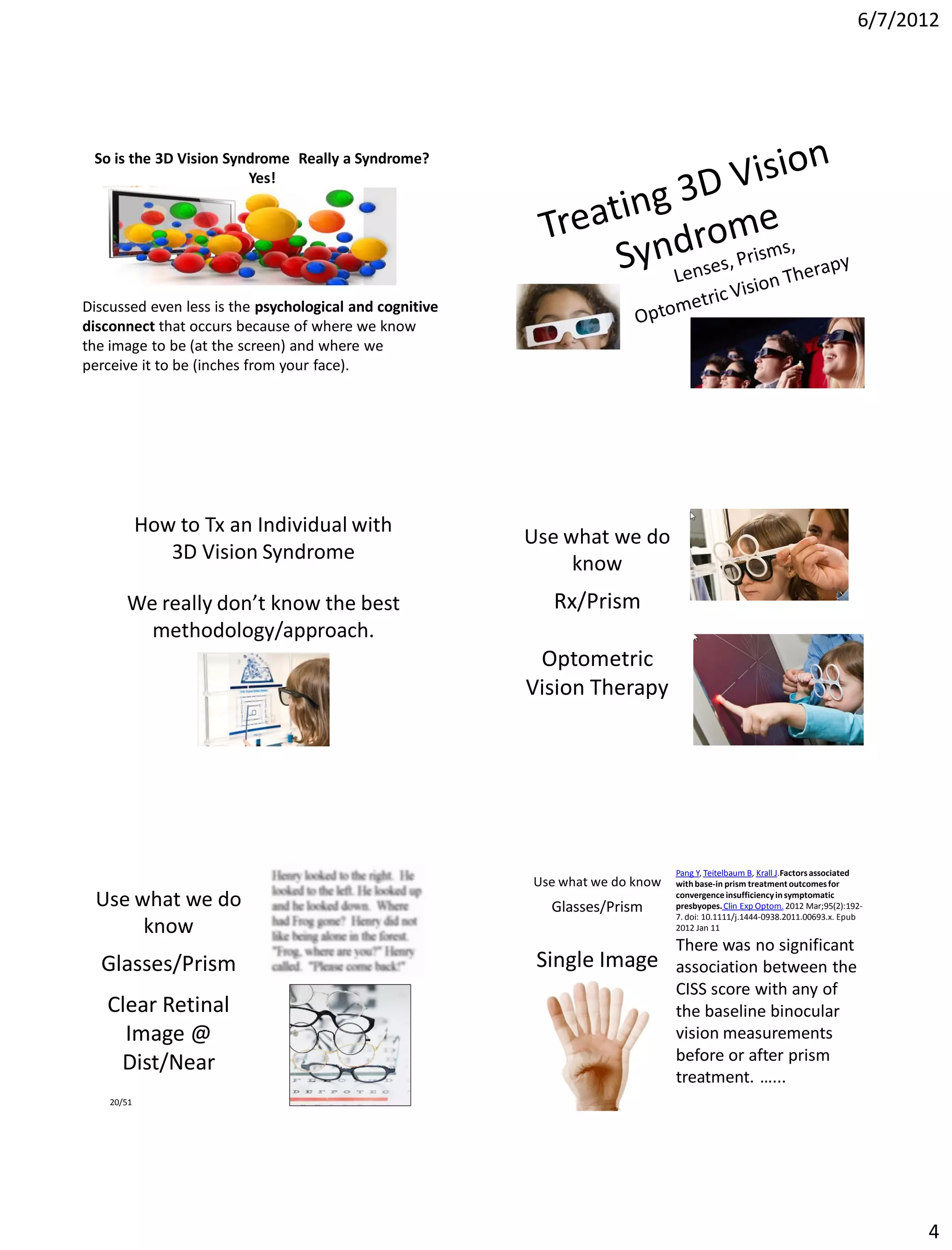 6/7/2012




 So is the 3D Vision Syndrome Really a Syndrome?
                        Yes!

                       Yes.

Discussed even less is the psychological and cognitive
disconnect that occurs because of where we know
the image to be (at the screen) and where we
perceive it to be (inches from your face).




            How to Tx an Individual with
                                                         Use what we do
               3D Vision Syndrome
                                                              know
       We really don’t know the best                        Rx/Prism
         methodology/approach.
                                                          Optometric
                                                         Vision Therapy




                                                                               Pang Y, Teitelbaum B, Krall J.Factors associated
                                                         Use what we do know   with base-in prism treatment outcomes for

  Use what we do                                           Glasses/Prism
                                                                               convergence insufficiency in symptomatic
                                                                               presbyopes. Clin Exp Optom. 2012 Mar;95(2):192-
                                                                               7. doi: 10.1111/j.1444-0938.2011.00693.x. Epub
       know                                                                    2012 Jan 11

                                                                               There was no significant
  Glasses/Prism                                           Single Image         association between the
                                                                               CISS score with any of
   Clear Retinal                                                               the baseline binocular
     Image @                                                                   vision measurements
    Dist/Near                                                                  before or after prism
                                                                               treatment. …...
    20/51




                                                                                                                                   4
 