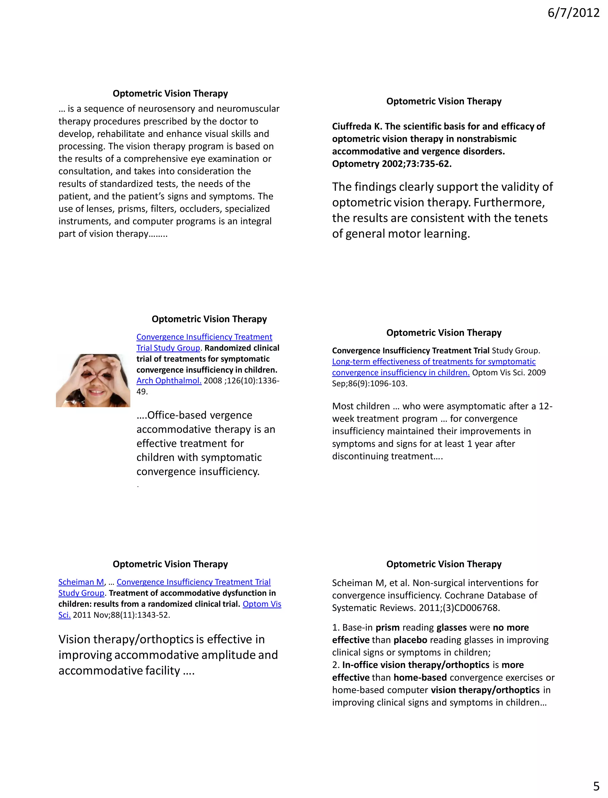 6/7/2012




              Optometric Vision Therapy
                                                                              Optometric Vision Therapy
… is a sequence of neurosensory and neuromuscular
therapy procedures prescribed by the doctor to                  Ciuffreda K. The scientific basis for and efficacy of
develop, rehabilitate and enhance visual skills and             optometric vision therapy in nonstrabismic
processing. The vision therapy program is based on              accommodative and vergence disorders.
the results of a comprehensive eye examination or               Optometry 2002;73:735-62.
consultation, and takes into consideration the
results of standardized tests, the needs of the                 The findings clearly support the validity of
patient, and the patient’s signs and symptoms. The
use of lenses, prisms, filters, occluders, specialized
                                                                optometric vision therapy. Furthermore,
instruments, and computer programs is an integral               the results are consistent with the tenets
part of vision therapy……..                                      of general motor learning.




                         Optometric Vision Therapy
                     Convergence Insufficiency Treatment                      Optometric Vision Therapy
                     Trial Study Group. Randomized clinical     Convergence Insufficiency Treatment Trial Study Group.
                     trial of treatments for symptomatic        Long-term effectiveness of treatments for symptomatic
                     convergence insufficiency in children.     convergence insufficiency in children. Optom Vis Sci. 2009
                     Arch Ophthalmol. 2008 ;126(10):1336-       Sep;86(9):1096-103.
                     49.
                                                                Most children … who were asymptomatic after a 12-
                     ….Office-based vergence                    week treatment program … for convergence
                     accommodative therapy is an                insufficiency maintained their improvements in
                     effective treatment for                    symptoms and signs for at least 1 year after
                     children with symptomatic                  discontinuing treatment….
                     convergence insufficiency.
                     .




              Optometric Vision Therapy                                       Optometric Vision Therapy
Scheiman M, … Convergence Insufficiency Treatment Trial         Scheiman M, et al. Non-surgical interventions for
Study Group. Treatment of accommodative dysfunction in          convergence insufficiency. Cochrane Database of
children: results from a randomized clinical trial. Optom Vis   Systematic Reviews. 2011;(3)CD006768.
Sci. 2011 Nov;88(11):1343-52.
                                                                1. Base-in prism reading glasses were no more
Vision therapy/orthoptics is effective in                       effective than placebo reading glasses in improving
improving accommodative amplitude and                           clinical signs or symptoms in children;
                                                                2. In-office vision therapy/orthoptics is more
accommodative facility ….                                       effective than home-based convergence exercises or
                                                                home-based computer vision therapy/orthoptics in
                                                                improving clinical signs and symptoms in children…




                                                                                                                                   5
 