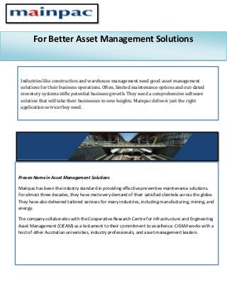 For Better Asset Management Solutions
Industries like construction and warehouse management need good asset management
solutions for their business operations. Often, limited maintenance options and out-dated
inventory systems stifle potential business growth. They need a comprehensive software
solution that will take their businesses to new heights. Mainpac delivers just the right
application service they need.
Proven Name in Asset Management Solutions
Mainpac has been the industry standard in providing effective preventive maintenance solutions.
For almost three decades, they have met every demand of their satisfied clientele across the globe.
They have also delivered tailored services for many industries, including manufacturing, mining, and
energy.
The company collaborates with the Cooperative Research Centre for Infrastructure and Engineering
Asset Management (CIEAM) as a testament to their commitment to excellence. CIEAM works with a
host of other Australian universities, industry professionals, and asset management leaders.
 