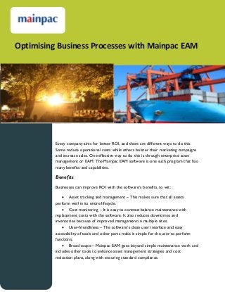 Optimising Business Processes with Mainpac EAM

Every company aims for better ROI, and there are different ways to do this.
Some reduce operational costs while others bolster their marketing campaigns
and increase sales. One effective way to do this is through enterprise asset
management or EAM. The Mainpac EAM software is one such program that has
many benefits and capabilities.

Benefits
Businesses can improve ROI with the software’s benefits, to wit:
 Asset tracking and management – This makes sure that all assets
perform well in its entire lifecycle.
 Cost monitoring – It is easy to contrast balance maintenance with
replacement costs with the software. It also reduces downtimes and
inventories because of improved management in multiple sites.
 User-friendliness – The software’s clean user interface and easy
accessibility of tools and other parts make it simple for the user to perform
functions.
 Broad scope – Mainpac EAM goes beyond simple maintenance work and
includes other tools to enhance asset management strategies and cost
reduction plans, along with ensuring standard compliance.

 