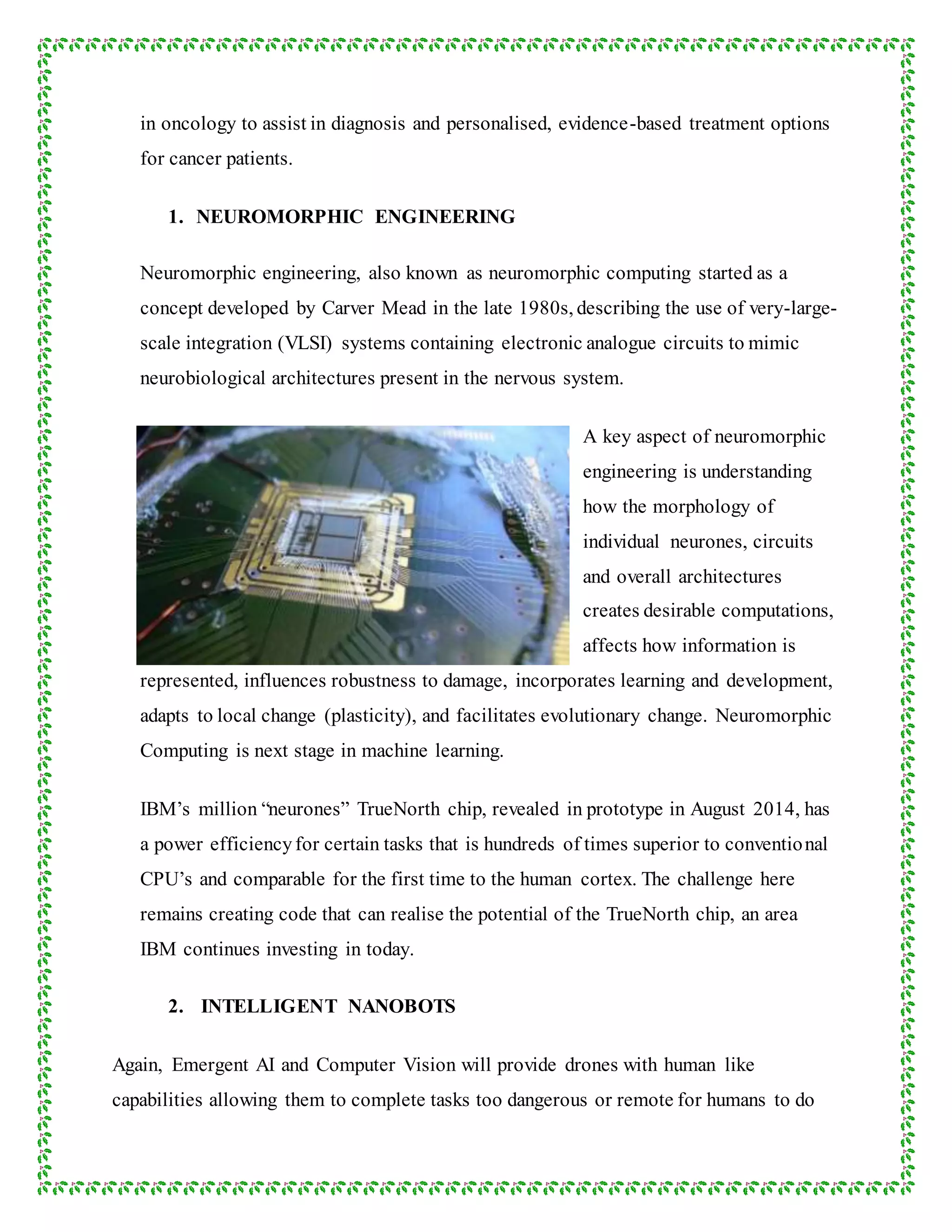 in oncology to assist in diagnosis and personalised, evidence-based treatment options
for cancer patients.
1. NEUROMORPHIC ENGINEERING
Neuromorphic engineering, also known as neuromorphic computing started as a
concept developed by Carver Mead in the late 1980s, describing the use of very-large-
scale integration (VLSI) systems containing electronic analogue circuits to mimic
neurobiological architectures present in the nervous system.
A key aspect of neuromorphic
engineering is understanding
how the morphology of
individual neurones, circuits
and overall architectures
creates desirable computations,
affects how information is
represented, influences robustness to damage, incorporates learning and development,
adapts to local change (plasticity), and facilitates evolutionary change. Neuromorphic
Computing is next stage in machine learning.
IBM’s million “neurones” TrueNorth chip, revealed in prototype in August 2014, has
a power efficiencyfor certain tasks that is hundreds of times superior to conventional
CPU’s and comparable for the first time to the human cortex. The challenge here
remains creating code that can realise the potential of the TrueNorth chip, an area
IBM continues investing in today.
2. INTELLIGENT NANOBOTS
Again, Emergent AI and Computer Vision will provide drones with human like
capabilities allowing them to complete tasks too dangerous or remote for humans to do
 