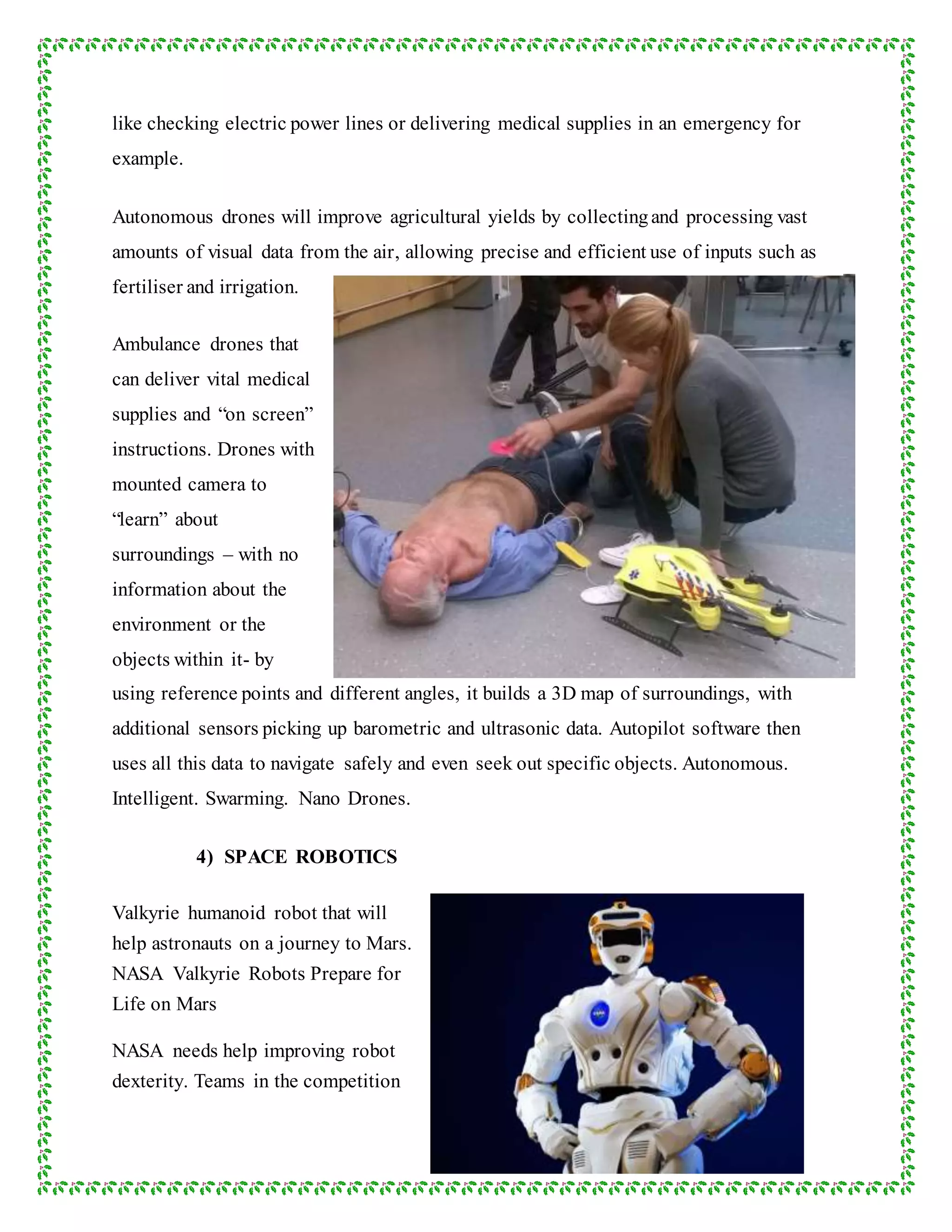 like checking electric power lines or delivering medical supplies in an emergency for
example.
Autonomous drones will improve agricultural yields by collectingand processing vast
amounts of visual data from the air, allowing precise and efficient use of inputs such as
fertiliser and irrigation.
Ambulance drones that
can deliver vital medical
supplies and “on screen”
instructions. Drones with
mounted camera to
“learn” about
surroundings – with no
information about the
environment or the
objects within it- by
using reference points and different angles, it builds a 3D map of surroundings, with
additional sensors picking up barometric and ultrasonic data. Autopilot software then
uses all this data to navigate safely and even seek out specific objects. Autonomous.
Intelligent. Swarming. Nano Drones.
4) SPACE ROBOTICS
Valkyrie humanoid robot that will
help astronauts on a journey to Mars.
NASA Valkyrie Robots Prepare for
Life on Mars
NASA needs help improving robot
dexterity. Teams in the competition
 