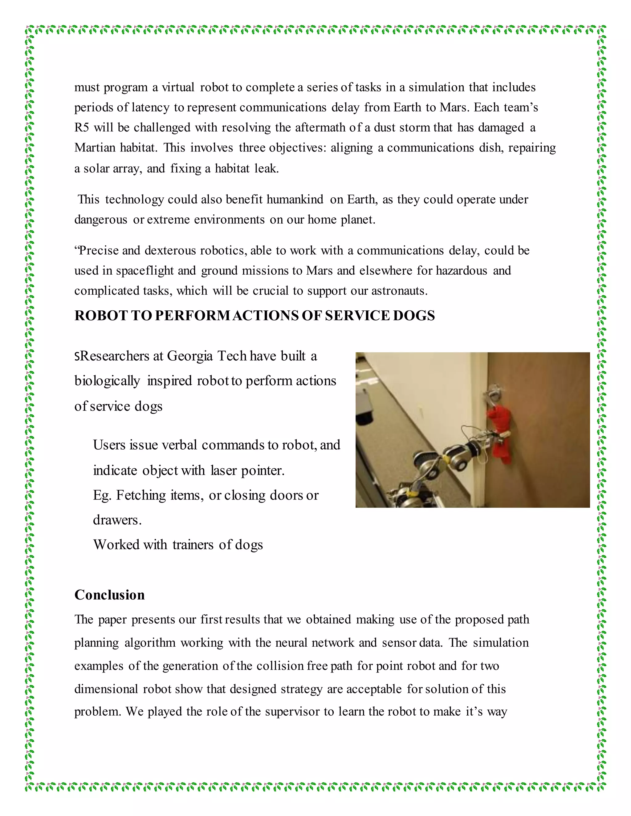must program a virtual robot to complete a series of tasks in a simulation that includes
periods of latency to represent communications delay from Earth to Mars. Each team’s
R5 will be challenged with resolving the aftermath of a dust storm that has damaged a
Martian habitat. This involves three objectives: aligning a communications dish, repairing
a solar array, and fixing a habitat leak.
This technology could also benefit humankind on Earth, as they could operate under
dangerous or extreme environments on our home planet.
“Precise and dexterous robotics, able to work with a communications delay, could be
used in spaceflight and ground missions to Mars and elsewhere for hazardous and
complicated tasks, which will be crucial to support our astronauts.
ROBOT TO PERFORMACTIONS OF SERVICE DOGS
SResearchers at Georgia Tech have built a
biologically inspired robotto perform actions
of service dogs
Users issue verbal commands to robot, and
indicate object with laser pointer.
Eg. Fetching items, or closing doors or
drawers.
Worked with trainers of dogs
Conclusion
The paper presents our first results that we obtained making use of the proposed path
planning algorithm working with the neural network and sensor data. The simulation
examples of the generation of the collision free path for point robot and for two
dimensional robot show that designed strategy are acceptable for solution of this
problem. We played the role of the supervisor to learn the robot to make it’s way
 