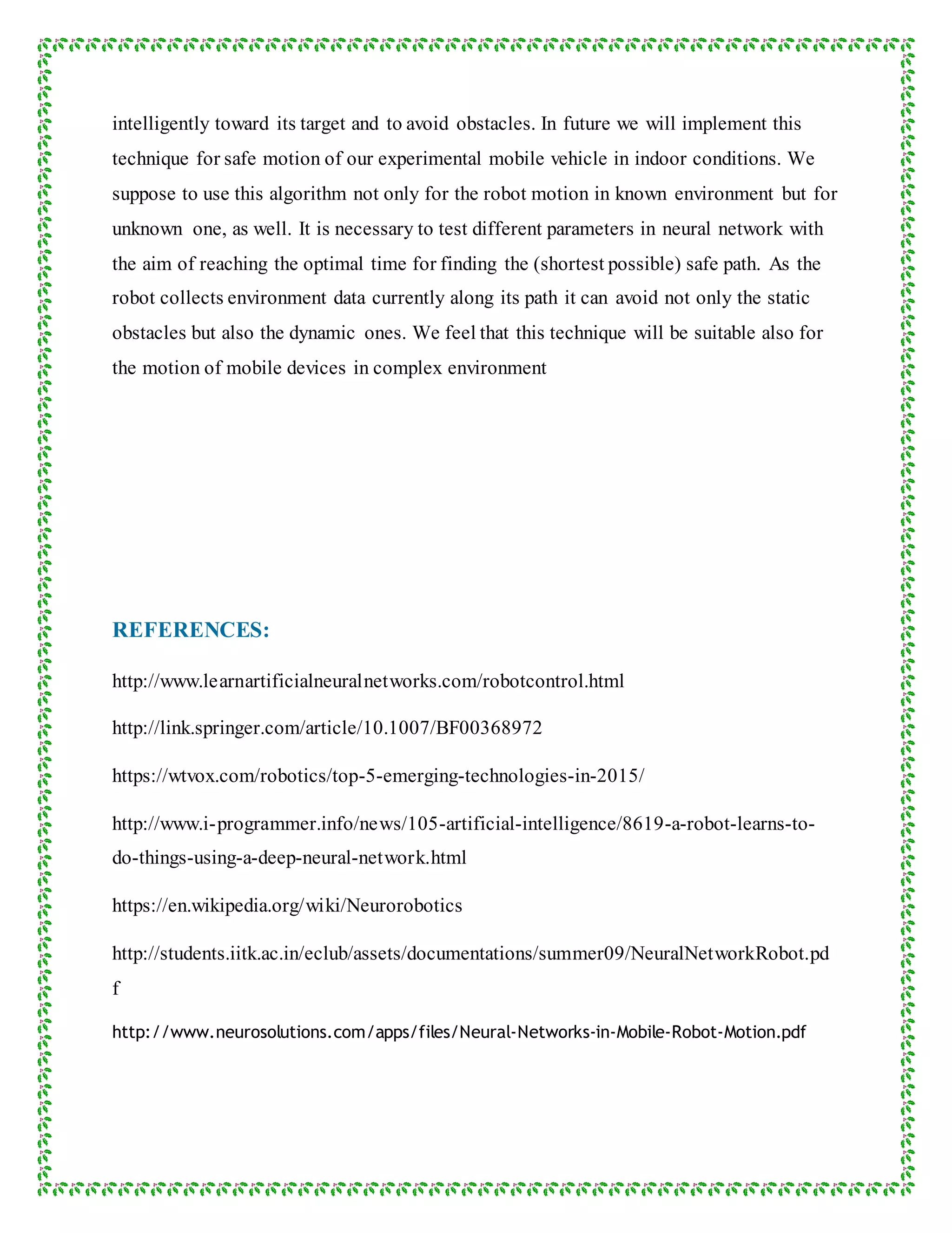 intelligently toward its target and to avoid obstacles. In future we will implement this
technique for safe motion of our experimental mobile vehicle in indoor conditions. We
suppose to use this algorithm not only for the robot motion in known environment but for
unknown one, as well. It is necessary to test different parameters in neural network with
the aim of reaching the optimal time for finding the (shortest possible) safe path. As the
robot collects environment data currently along its path it can avoid not only the static
obstacles but also the dynamic ones. We feel that this technique will be suitable also for
the motion of mobile devices in complex environment
REFERENCES:
http://www.learnartificialneuralnetworks.com/robotcontrol.html
http://link.springer.com/article/10.1007/BF00368972
https://wtvox.com/robotics/top-5-emerging-technologies-in-2015/
http://www.i-programmer.info/news/105-artificial-intelligence/8619-a-robot-learns-to-
do-things-using-a-deep-neural-network.html
https://en.wikipedia.org/wiki/Neurorobotics
http://students.iitk.ac.in/eclub/assets/documentations/summer09/NeuralNetworkRobot.pd
f
http://www.neurosolutions.com/apps/files/Neural-Networks-in-Mobile-Robot-Motion.pdf
 