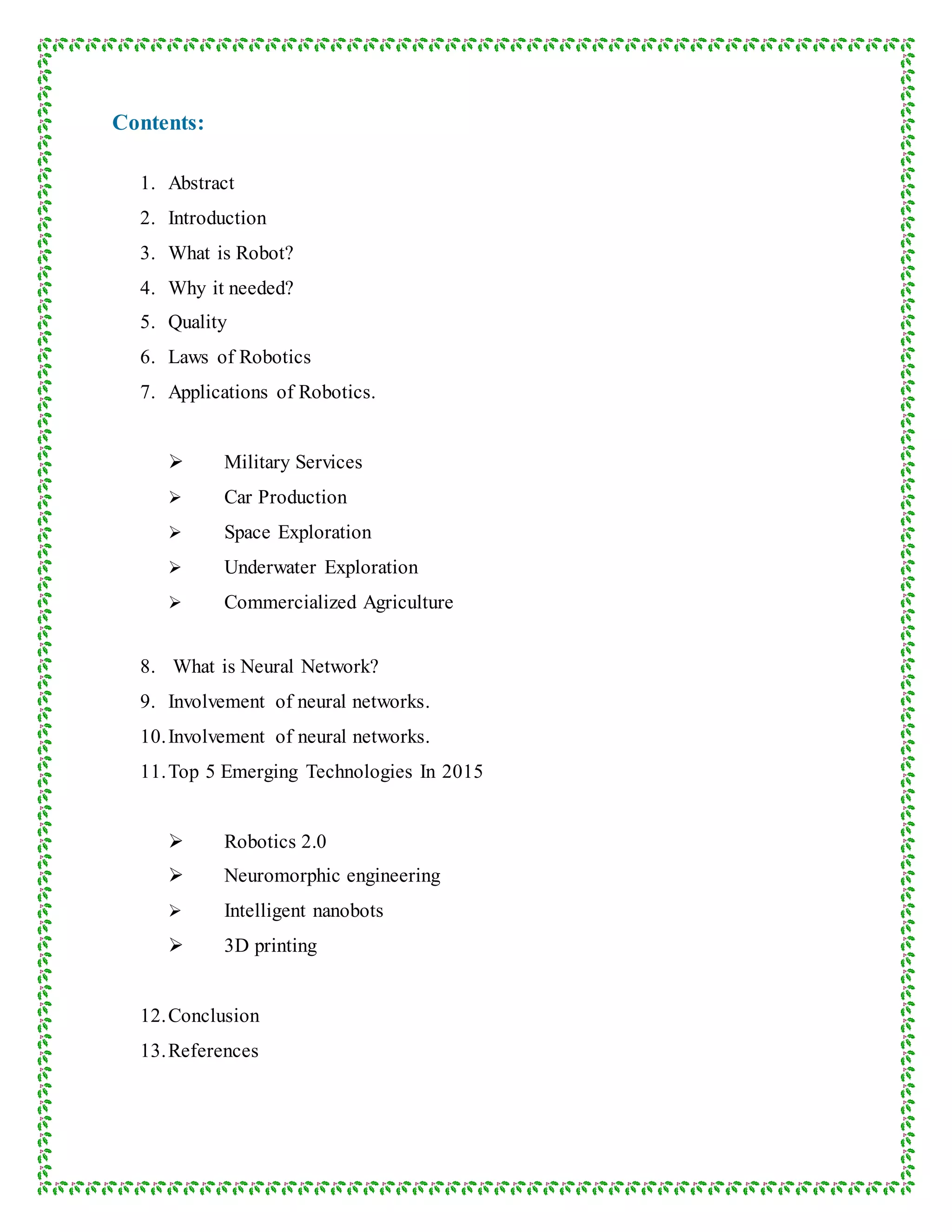 Contents:
1. Abstract
2. Introduction
3. What is Robot?
4. Why it needed?
5. Quality
6. Laws of Robotics
7. Applications of Robotics.
 Military Services
 Car Production
 Space Exploration
 Underwater Exploration
 Commercialized Agriculture
8. What is Neural Network?
9. Involvement of neural networks.
10.Involvement of neural networks.
11.Top 5 Emerging Technologies In 2015
 Robotics 2.0
 Neuromorphic engineering
 Intelligent nanobots
 3D printing
12.Conclusion
13.References
 