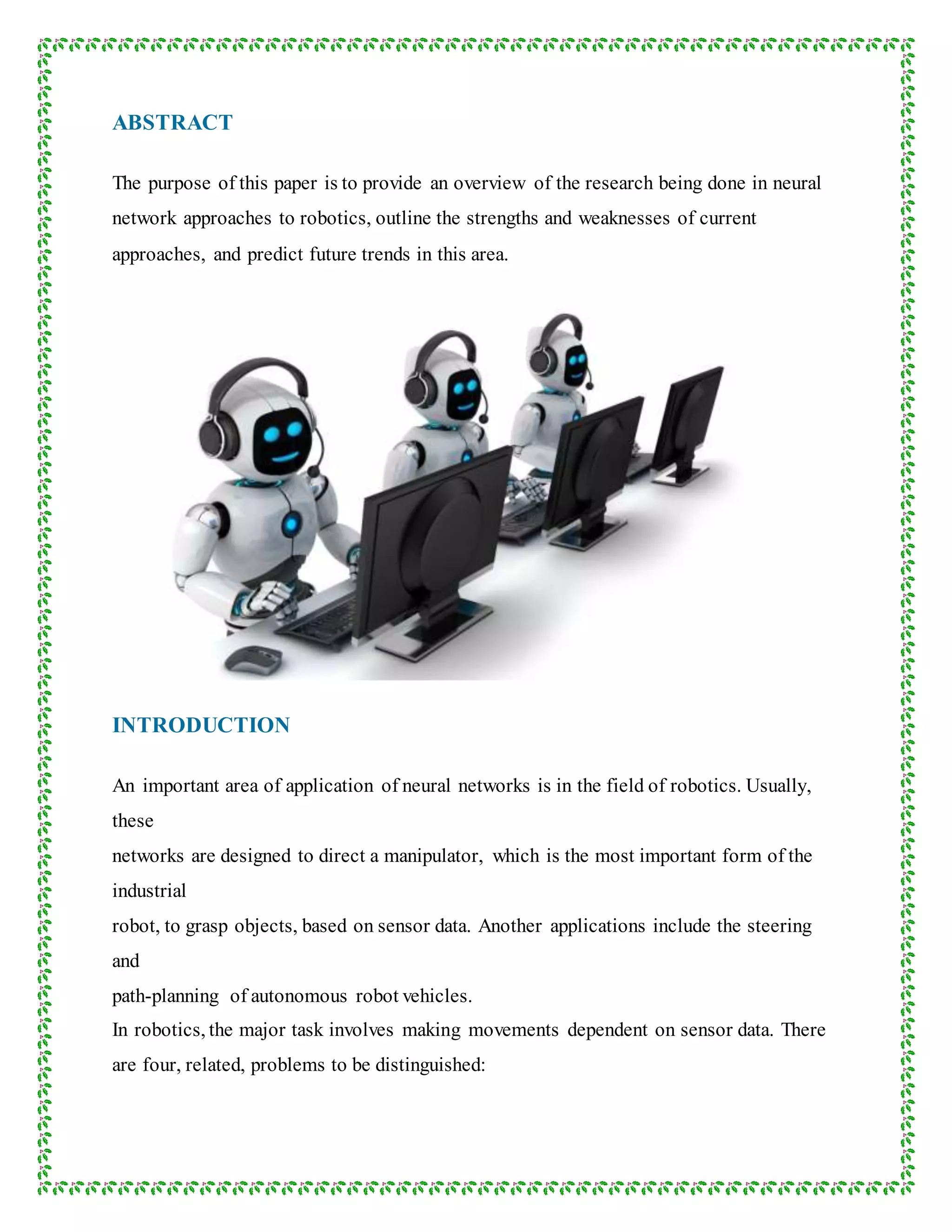 ABSTRACT
The purpose of this paper is to provide an overview of the research being done in neural
network approaches to robotics, outline the strengths and weaknesses of current
approaches, and predict future trends in this area.
INTRODUCTION
An important area of application of neural networks is in the field of robotics. Usually,
these
networks are designed to direct a manipulator, which is the most important form of the
industrial
robot, to grasp objects, based on sensor data. Another applications include the steering
and
path-planning of autonomous robot vehicles.
In robotics, the major task involves making movements dependent on sensor data. There
are four, related, problems to be distinguished:
 
