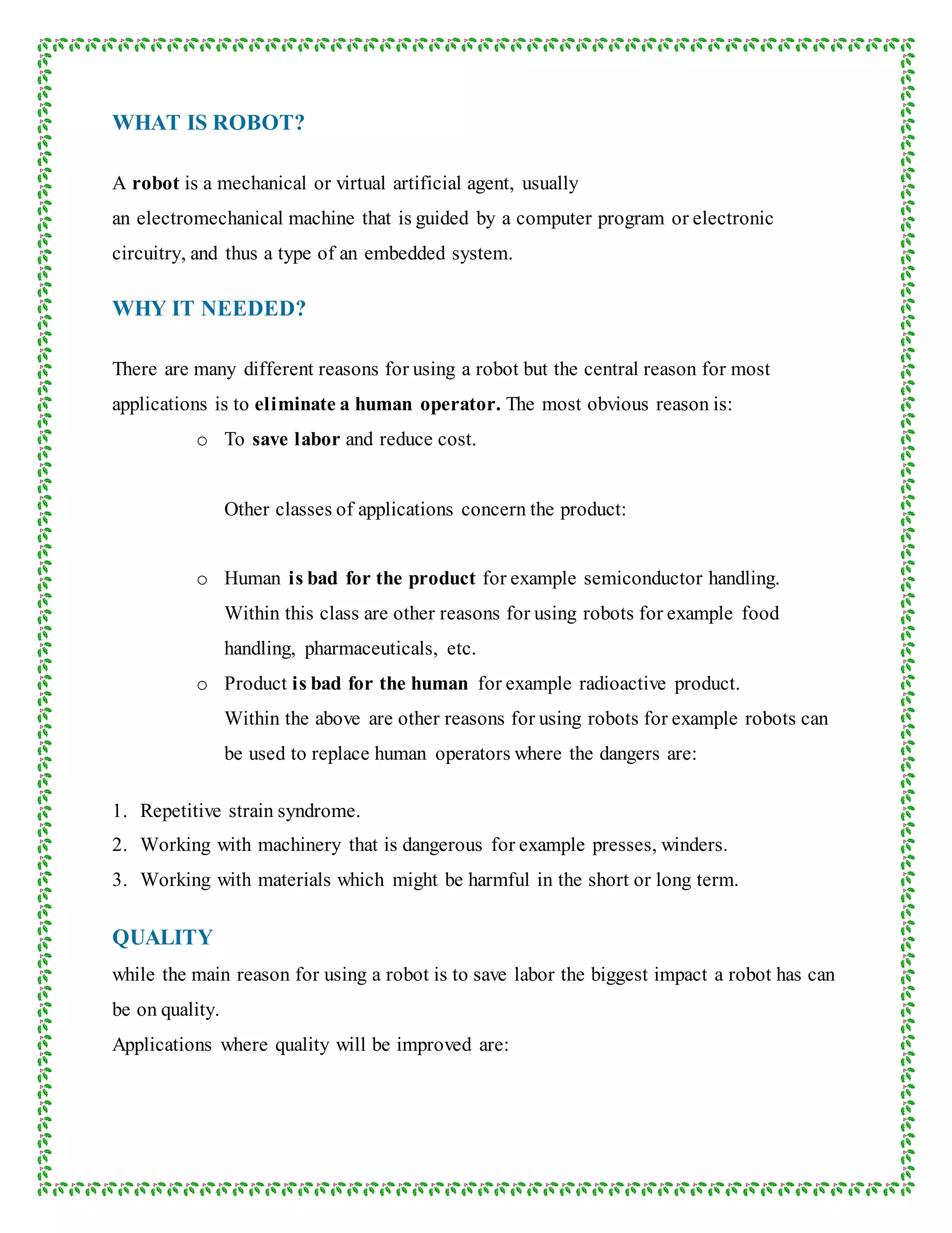 WHAT IS ROBOT?
A robot is a mechanical or virtual artificial agent, usually
an electromechanical machine that is guided by a computer program or electronic
circuitry, and thus a type of an embedded system.
WHY IT NEEDED?
There are many different reasons for using a robot but the central reason for most
applications is to eliminate a human operator. The most obvious reason is:
o To save labor and reduce cost.
Other classes of applications concern the product:
o Human is bad for the product for example semiconductor handling.
Within this class are other reasons for using robots for example food
handling, pharmaceuticals, etc.
o Product is bad for the human for example radioactive product.
Within the above are other reasons for using robots for example robots can
be used to replace human operators where the dangers are:
1. Repetitive strain syndrome.
2. Working with machinery that is dangerous for example presses, winders.
3. Working with materials which might be harmful in the short or long term.
QUALITY
while the main reason for using a robot is to save labor the biggest impact a robot has can
be on quality.
Applications where quality will be improved are:
 