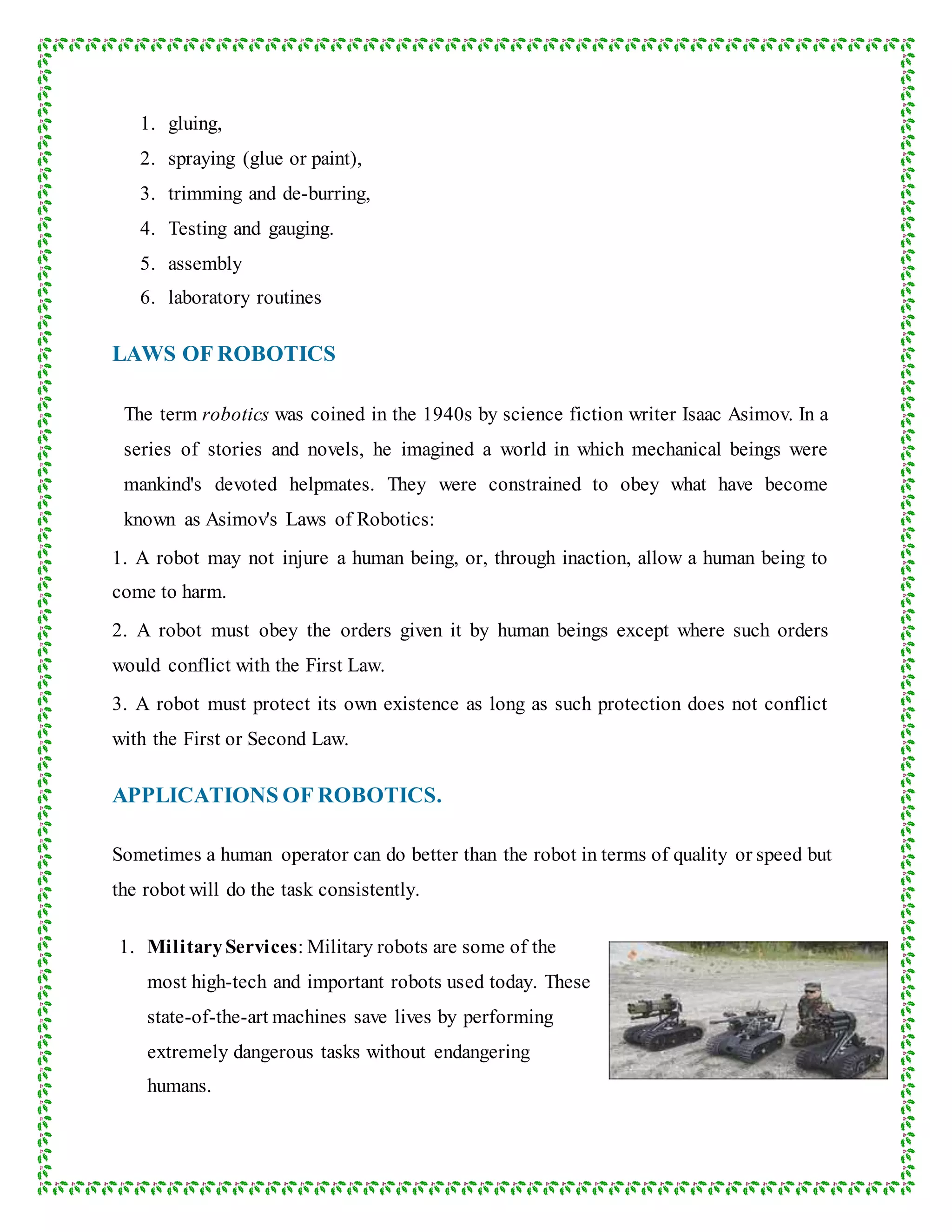 1. gluing,
2. spraying (glue or paint),
3. trimming and de-burring,
4. Testing and gauging.
5. assembly
6. laboratory routines
LAWS OF ROBOTICS
The term robotics was coined in the 1940s by science fiction writer Isaac Asimov. In a
series of stories and novels, he imagined a world in which mechanical beings were
mankind's devoted helpmates. They were constrained to obey what have become
known as Asimov's Laws of Robotics:
1. A robot may not injure a human being, or, through inaction, allow a human being to
come to harm.
2. A robot must obey the orders given it by human beings except where such orders
would conflict with the First Law.
3. A robot must protect its own existence as long as such protection does not conflict
with the First or Second Law.
APPLICATIONS OF ROBOTICS.
Sometimes a human operator can do better than the robot in terms of quality or speed but
the robot will do the task consistently.
1. MilitaryServices: Military robots are some of the
most high-tech and important robots used today. These
state-of-the-art machines save lives by performing
extremely dangerous tasks without endangering
humans.
 