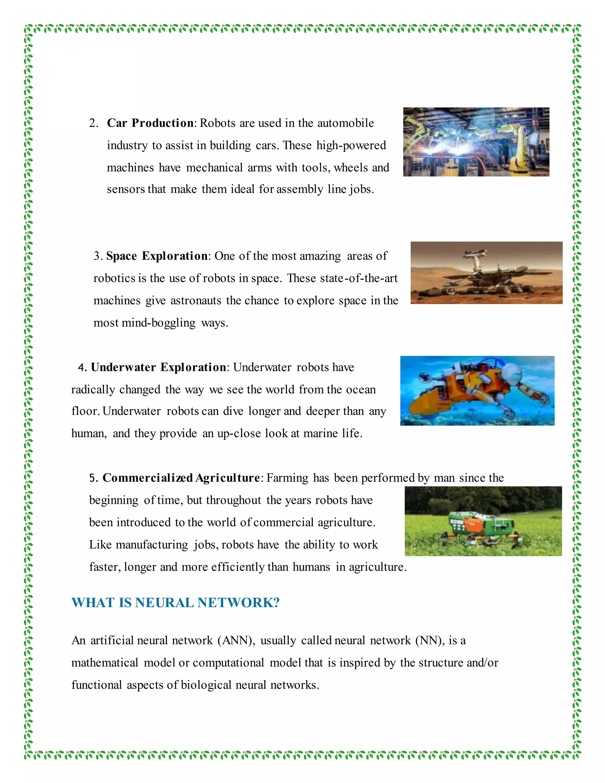 2. Car Production: Robots are used in the automobile
industry to assist in building cars. These high-powered
machines have mechanical arms with tools, wheels and
sensors that make them ideal for assembly line jobs.
3. Space Exploration: One of the most amazing areas of
robotics is the use of robots in space. These state-of-the-art
machines give astronauts the chance to explore space in the
most mind-boggling ways.
4. Underwater Exploration: Underwater robots have
radically changed the way we see the world from the ocean
floor. Underwater robots can dive longer and deeper than any
human, and they provide an up-close look at marine life.
5. CommercializedAgriculture: Farming has been performed by man since the
beginning of time, but throughout the years robots have
been introduced to the world of commercial agriculture.
Like manufacturing jobs, robots have the ability to work
faster, longer and more efficiently than humans in agriculture.
WHAT IS NEURAL NETWORK?
An artificial neural network (ANN), usually called neural network (NN), is a
mathematical model or computational model that is inspired by the structure and/or
functional aspects of biological neural networks.
 