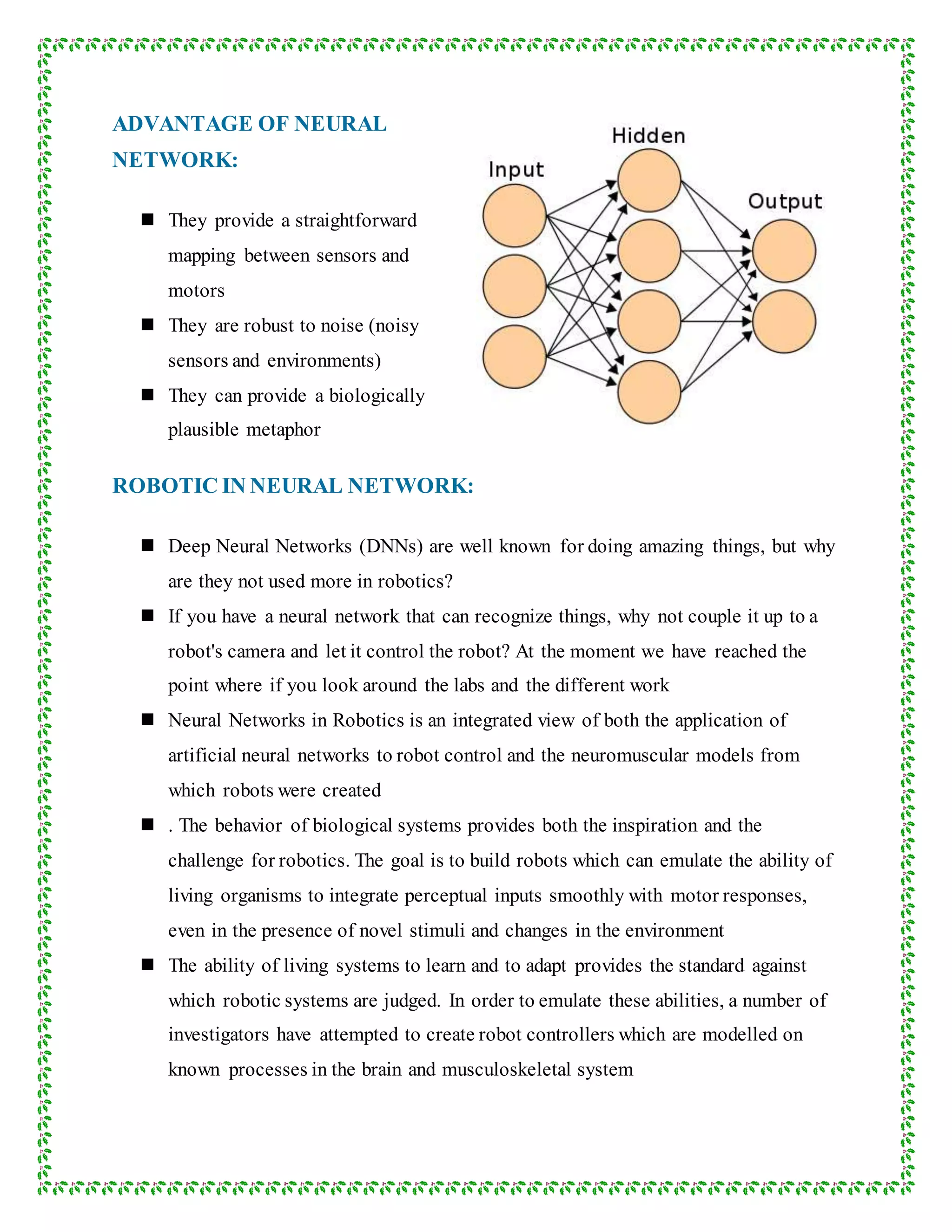 ADVANTAGE OF NEURAL
NETWORK:
 They provide a straightforward
mapping between sensors and
motors
 They are robust to noise (noisy
sensors and environments)
 They can provide a biologically
plausible metaphor
ROBOTIC IN NEURAL NETWORK:
 Deep Neural Networks (DNNs) are well known for doing amazing things, but why
are they not used more in robotics?
 If you have a neural network that can recognize things, why not couple it up to a
robot's camera and let it control the robot? At the moment we have reached the
point where if you look around the labs and the different work
 Neural Networks in Robotics is an integrated view of both the application of
artificial neural networks to robot control and the neuromuscular models from
which robots were created
 . The behavior of biological systems provides both the inspiration and the
challenge for robotics. The goal is to build robots which can emulate the ability of
living organisms to integrate perceptual inputs smoothly with motor responses,
even in the presence of novel stimuli and changes in the environment
 The ability of living systems to learn and to adapt provides the standard against
which robotic systems are judged. In order to emulate these abilities, a number of
investigators have attempted to create robot controllers which are modelled on
known processes in the brain and musculoskeletal system
 