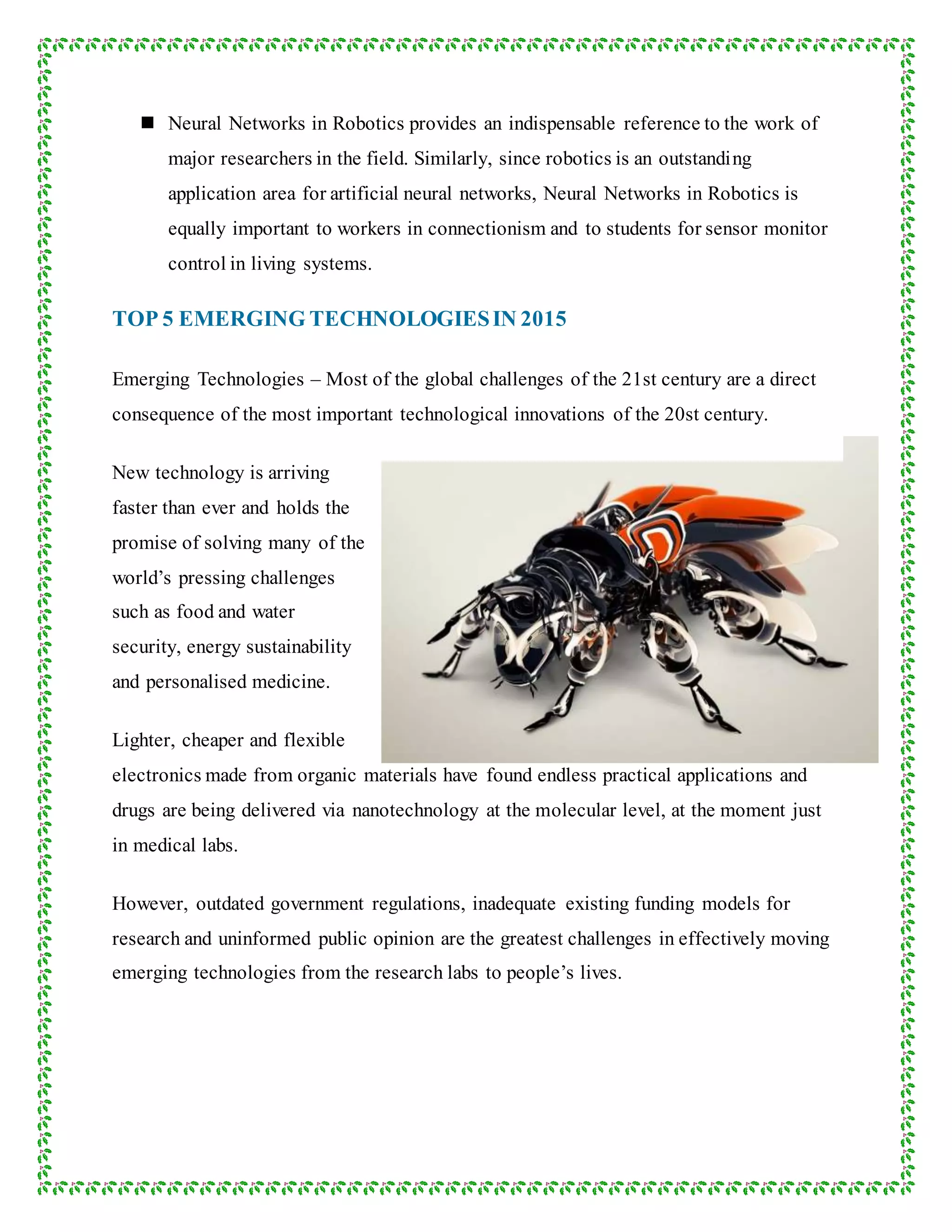  Neural Networks in Robotics provides an indispensable reference to the work of
major researchers in the field. Similarly, since robotics is an outstanding
application area for artificial neural networks, Neural Networks in Robotics is
equally important to workers in connectionism and to students for sensor monitor
control in living systems.
TOP 5 EMERGING TECHNOLOGIESIN 2015
Emerging Technologies – Most of the global challenges of the 21st century are a direct
consequence of the most important technological innovations of the 20st century.
New technology is arriving
faster than ever and holds the
promise of solving many of the
world’s pressing challenges
such as food and water
security, energy sustainability
and personalised medicine.
Lighter, cheaper and flexible
electronics made from organic materials have found endless practical applications and
drugs are being delivered via nanotechnology at the molecular level, at the moment just
in medical labs.
However, outdated government regulations, inadequate existing funding models for
research and uninformed public opinion are the greatest challenges in effectively moving
emerging technologies from the research labs to people’s lives.
 