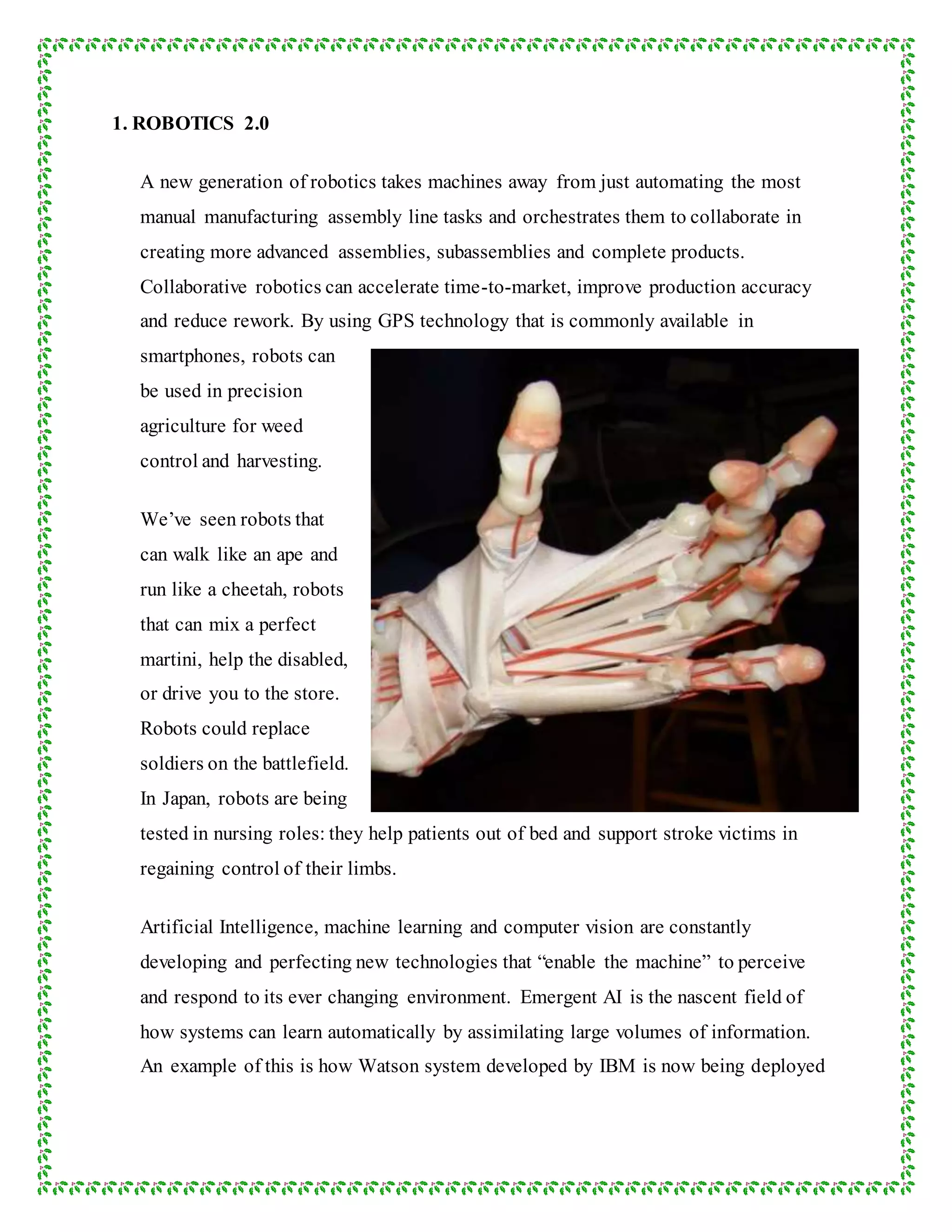 1. ROBOTICS 2.0
A new generation of robotics takes machines away from just automating the most
manual manufacturing assembly line tasks and orchestrates them to collaborate in
creating more advanced assemblies, subassemblies and complete products.
Collaborative robotics can accelerate time-to-market, improve production accuracy
and reduce rework. By using GPS technology that is commonly available in
smartphones, robots can
be used in precision
agriculture for weed
control and harvesting.
We’ve seen robots that
can walk like an ape and
run like a cheetah, robots
that can mix a perfect
martini, help the disabled,
or drive you to the store.
Robots could replace
soldiers on the battlefield.
In Japan, robots are being
tested in nursing roles: they help patients out of bed and support stroke victims in
regaining control of their limbs.
Artificial Intelligence, machine learning and computer vision are constantly
developing and perfecting new technologies that “enable the machine” to perceive
and respond to its ever changing environment. Emergent AI is the nascent field of
how systems can learn automatically by assimilating large volumes of information.
An example of this is how Watson system developed by IBM is now being deployed
 