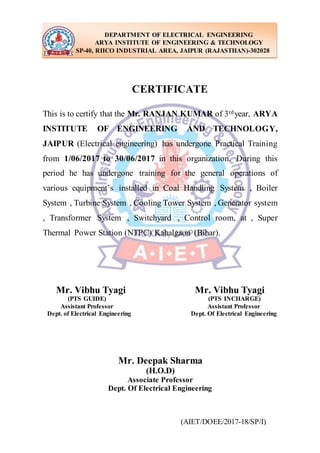 (AIET/DOEE/2017-18/SP/I)
CERTIFICATE
This is to certify that the Mr. RANJAN KUMAR of 3rdyear, ARYA
INSTITUTE OF ENGINEERING AND TECHNOLOGY,
JAIPUR (Electrical engineering) has undergone Practical Training
from 1/06/2017 to 30/06/2017 in this organization. During this
period he has undergone training for the general operations of
various equipment’s installed in Coal Handling System , Boiler
System , Turbine System , Cooling Tower System , Generator system
, Transformer System , Switchyard , Control room, at , Super
Thermal Power Station (NTPC) Kahalgaon (Bihar).
Mr. Vibhu Tyagi Mr. Vibhu Tyagi
(PTS GUIDE) (PTS INCHARGE)
Assistant Professor Assistant Professor
Dept. of Electrical Engineering Dept. Of Electrical Engineering
Mr. Deepak Sharma
(H.O.D)
Associate Professor
Dept. Of Electrical Engineering
DEPARTMENT OF ELECTRICAL ENGINEERING
ARYA INSTITUTE OF ENGINEERING & TECHNOLOGY
SP-40, RIICO INDUSTRIAL AREA, JAIPUR (RAJASTHAN)-302028
 