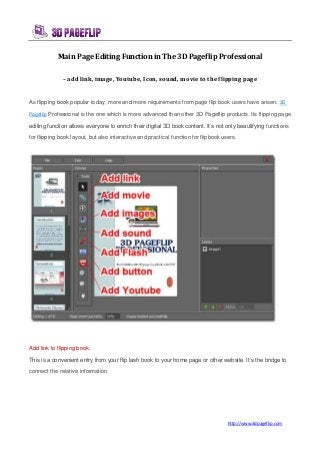 http://www.3dpageflip.com
Main Page Editing Function in The 3D Pageflip Professional
– add link, image, Youtube, Icon, sound, movie to the flipping page
As flipping book popular today, more and more requirements from page flip book users have arisen. 3D
Pageflip Professional is the one which is more advanced than other 3D Pageflip products. Its flipping page
editing function allows everyone to enrich their digital 3D book content. It’s not only beautifying functions
for flipping book layout, but also interactive and practical function for flipbook users.
Add link to flipping book:
This is a convenient entry from your flip lash book to your home page or other website. It’s the bridge to
connect the relative information.
 