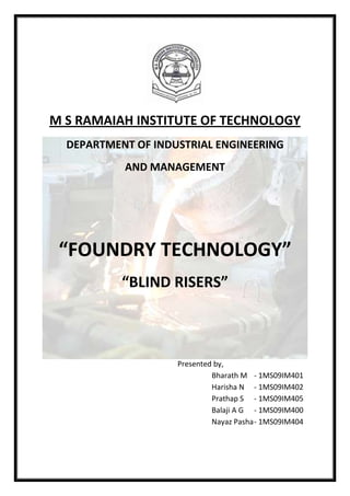 M S RAMAIAH INSTITUTE OF TECHNOLOGY
  DEPARTMENT OF INDUSTRIAL ENGINEERING
           AND MANAGEMENT




 “FOUNDRY TECHNOLOGY”
           “BLIND RISERS”



                    Presented by,
                             Bharath M - 1MS09IM401
                             Harisha N - 1MS09IM402
                             Prathap S - 1MS09IM405
                             Balaji A G - 1MS09IM400
                             Nayaz Pasha - 1MS09IM404
 
