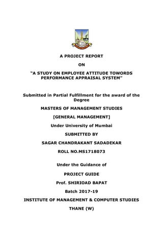 A PROJECT REPORT
ON
“A STUDY ON EMPLOYEE ATTITUDE TOWORDS
PERFORMANCE APPRAISAL SYSTEM”
Submitted in Partial Fulfillment for the award of the
Degree
MASTERS OF MANAGEMENT STUDIES
[GENERAL MANAGEMENT]
Under University of Mumbai
SUBMITTED BY
SAGAR CHANDRAKANT SADADEKAR
ROLL NO.MS1718073
Under the Guidance of
PROJECT GUIDE
Prof. SHIRIOAD BAPAT
Batch 2017-19
INSTITUTE OF MANAGEMENT & COMPUTER STUDIES
THANE (W)
 