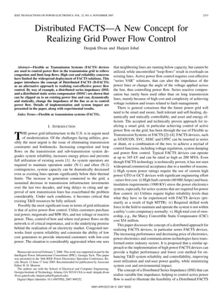 IEEE TRANSACTIONS ON POWER ELECTRONICS, VOL. 22, NO. 6, NOVEMBER 2007                                                                            2253




                Distributed FACTS—A New Concept for
                   Realizing Grid Power Flow Control
                                                         Deepak Divan and Harjeet Johal



  Abstract—Flexible ac Transmission Systems (FACTS) devices                       that neighboring lines are running below capacity, but cannot be
are used to control power ﬂow in the transmission grid to relieve                 utilized, while uncontrolled “loop-ﬂows” result in overloads on
congestion and limit loop ﬂows. High cost and reliability concerns                existing lines. Active power ﬂow control requires cost-effective
have limited the widespread deployment of FACTS solutions. This
paper introduces the concept of Distributed FACTS (D-FACTS)                       “series VAR” solutions, that can alter the impedance of the
as an alternative approach to realizing cost-effective power ﬂow                  power lines or change the angle of the voltage applied across
control. By way of example, a distributed series impedance (DSI)                  the line, thus controlling power ﬂow. Series reactive compen-
and a distributed static series compensator (DSSC) are shown that                 sation has rarely been used other than on long transmission
can be clipped on to an existing power line and can, dynamically                  lines, mainly because of high cost and complexity of achieving
and statically, change the impedance of the line so as to control
power ﬂow. Details of implementation and system impact are                        voltage isolation and issues related to fault management.
presented in the paper, along with experimental results.                             There is general consensus that the future power grid will
                                                                                  need to be smart and aware, fault tolerant and self-healing, dy-
  Index Terms—Flexible ac transmission systems (FACTS).
                                                                                  namically and statically controllable, and asset and energy ef-
                                                                                  ﬁcient. The accepted and technically proven approach for re-
                            I. INTRODUCTION                                       alizing a smart grid, in particular achieving control of active
                                                                                  power ﬂow on the grid, has been through the use of Flexible ac
      HE power grid infrastructure in the U.S. is in urgent need
T     of modernization. Of the challenges facing utilities, pos-
sibly the most urgent is the issue of eliminating transmission
                                                                                  Transmission Systems or FACTS [2]–[4]. FACTS devices, such
                                                                                  as STATCON, SVC, SSSC and UPFC can be inserted in series
                                                                                  or shunt, or a combination of the two, to achieve a myriad of
constraints and bottlenecks. Increasing congestion and loop                       control functions, including voltage regulation, system damping
ﬂows on the transmission and sub-transmission system de-                          and power ﬂow control. Typical FACTS devices can operate
grades system reliability, increases energy prices and prevents                   at up to 345 kV and can be rated as high as 200 MVA. Even
full utilization of existing assets [1]. As system operators are                  though FACTS technology is technically proven, it has not seen
required to maintain operation under (N-1) and often (N-2)                        widespread commercial acceptance due to a number of reasons.
contingencies, system capacity can be dramatically decreased                      i) High system power ratings require the use of custom high
even as existing lines operate signiﬁcantly below their thermal                   power GTO or GCT devices with signiﬁcant engineering effort
limits. The increase in generation connected to the grid, a                       - raises ﬁrst cost. ii) High fault currents (60 000 Amps) and basic
sustained decrease in transmission infrastructure investments                     insulation requirements (1000 KV) stress the power electronics
over the last two decades, and long delays in citing and ap-                      system, especially for series systems that are required for power
proval of new transmission lines has exacerbated the problem                      ﬂow control. iii) Utilities require higher reliability levels than
considerably. Under such conditions, it becomes critical that                     what they have so far experienced with FACTS devices (pri-
existing T&D resources be fully utilized.                                         marily as a result of high MTTR). iv) Required skilled work
   Possibly the most signiﬁcant issue in terms of grid utilization                force in the ﬁeld to maintain and operate the system is not within
is that of active power ﬂow control. Utility customers purchase                   a utility’s core competency normally. v). High total cost of own-
real power, megawatts and MW-Hrs, and not voltage or reactive                     ership, e.g., the Marcy Convertible Static Compensator (CSC)
power. Thus, control of how and where real power ﬂows on the                      cost $54 million.
network is of critical importance, and is the underlying premise                     This paper discusses the concept of a distributed approach for
behind the realization of an electricity market. Congested net-                   realizing FACTS devices, in particular series FACTS devices.
works limit system reliability and constrain the ability of low                   The increasing performance and decreasing price of electronics,
cost generators to provide interested customers with low-cost                     power electronics and communications technologies have trans-
power. The situation is considerably aggravated when one sees                     formed entire industry sectors. It is proposed that a similar ap-
                                                                                  proach to the implementation of high power FACTS devices can
   Manuscript received February 7, 2006. This work was supported in part by the   provide a higher performance and lower cost method for en-
Intelligent Power Infrastructure Consortium (IPIC), Georgia Tech. This paper
was presented in the 36th IEEE Power Electronics Specialist Conference, Re-
                                                                                  hancing T&D system reliability and controllability, improving
cife, Brazil, 12 June-17 June 2005. Recommended for publication by Associate      asset utilization and end-user power quality, while minimizing
Editor H. D. Mouton.                                                              system cost and environmental impact.
   The authors are with the School of Electrical and Computer Engineering,           The concept of a Distributed Series Impedance (DSI) that can
Georgia Institute of Technology, Atlanta, GA 30318 USA (e-mail: deepak.divan
@ece.gatech.edu; harjeet.johal@gatech.edu).                                       realize variable line impedance, helping to control active power
   Digital Object Identiﬁer 10.1109/TPEL.2007.909252                              ﬂow is used to illustrate the feasibility of a Distributed FACTS
                                                                0885-8993/$25.00 © 2007 IEEE
 