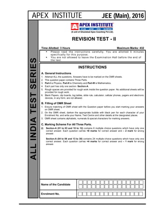 REVISION TEST - II
Time Allotted: 3 Hours Maximum Marks: 432
 Please read the instructions carefully. You are allotted 5 minutes
specifically for this purpose.
 You are not allowed to leave the Examination Hall before the end of
the test.
INSTRUCTIONS
A. General Instructions
1. Attempt ALL the questions. Answers have to be marked on the OMR sheets.
2. This question paper contains Three Parts.
3. Part-I is Physics, Part-II is Chemistry and Part-III is Mathematics.
4. Each part has only one section: Section-A.
5. Rough spaces are provided for rough work inside the question paper. No additional sheets will be
provided for rough work.
6. Blank Papers, clip boards, log tables, slide rule, calculator, cellular phones, pagers and electronic
devices, in any form, are not allowed.
B. Filling of OMR Sheet
1. Ensure matching of OMR sheet with the Question paper before you start marking your answers
on OMR sheet.
2. On the OMR sheet, darken the appropriate bubble with black pen for each character of your
Enrolment No. and write your Name, Test Centre and other details at the designated places.
3. OMR sheet contains alphabets, numerals & special characters for marking answers.
C. Marking Scheme For All Three Parts.
(i) Section-A (01 to 03 and 10 to 12) contains 6 multiple choice questions which have only one
correct answer. Each question carries +8 marks for correct answer and – 2 mark for wrong
answer.
Section-A (04 to 09 and 13 to 30) contains 24 multiple choice questions which have only one
correct answer. Each question carries +4 marks for correct answer and – 1 mark for wrong
answer.
Name of the Candidate
Enrolment No.
ALLINDIATESTSERIES
APEX INSTITUTE JEE (Main), 2016
 