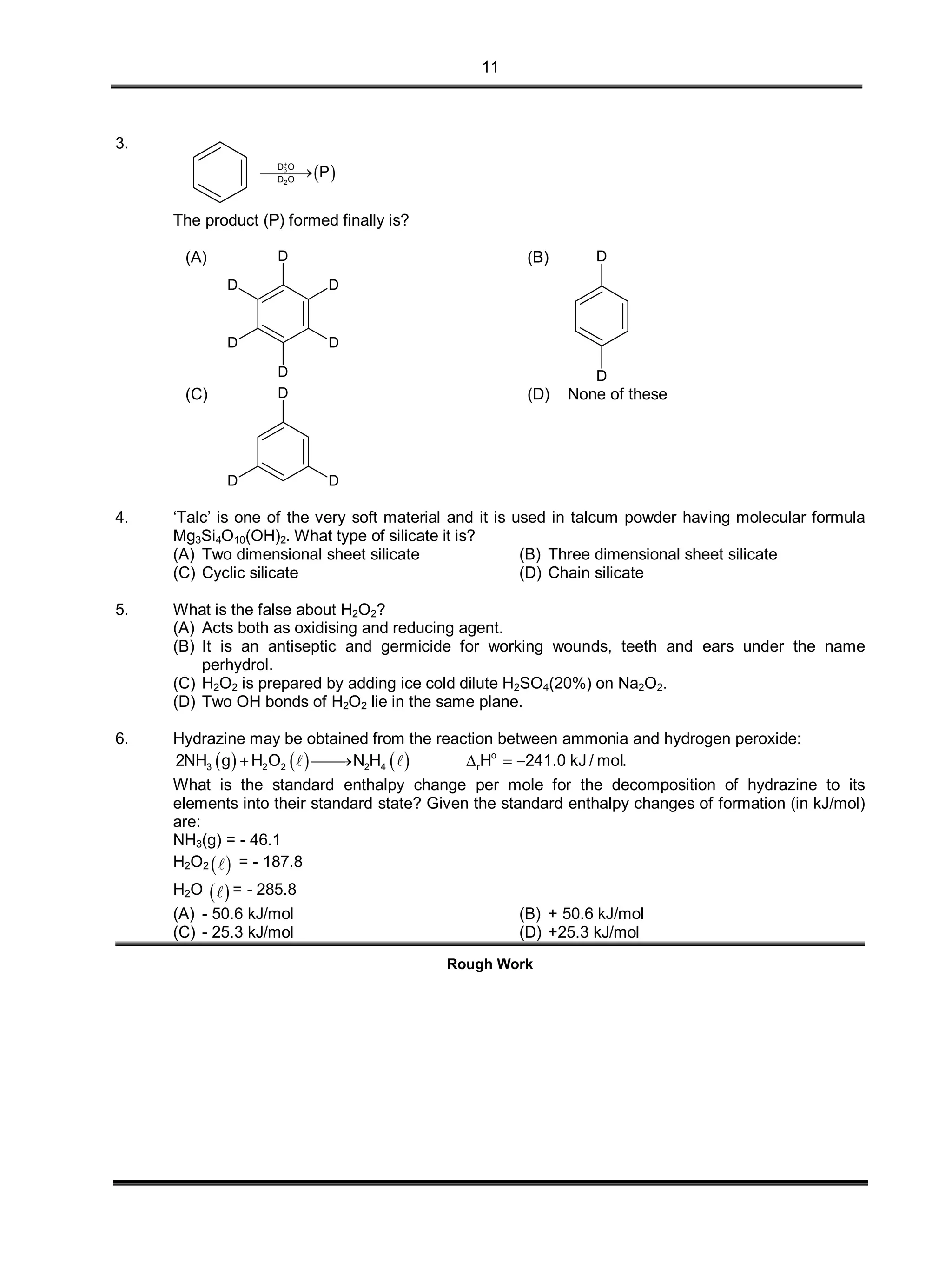11
3.
 3
2
D O
D O
P


The product (P) formed finally is?
(A)
D
D
D
D
D
D
(B)
D
D
(C)
D
D
D
(D) None of these
4. ‘Talc’ is one of the very soft material and it is used in talcum powder having molecular formula
Mg3Si4O10(OH)2. What type of silicate it is?
(A) Two dimensional sheet silicate (B) Three dimensional sheet silicate
(C) Cyclic silicate (D) Chain silicate
5. What is the false about H2O2?
(A) Acts both as oxidising and reducing agent.
(B) It is an antiseptic and germicide for working wounds, teeth and ears under the name
perhydrol.
(C) H2O2 is prepared by adding ice cold dilute H2SO4(20%) on Na2O2.
(D) Two OH bonds of H2O2 lie in the same plane.
6. Hydrazine may be obtained from the reaction between ammonia and hydrogen peroxide:
      o
3 2 2 2 4 r2NH g H O N H H 241.0 kJ / mol.     
What is the standard enthalpy change per mole for the decomposition of hydrazine to its
elements into their standard state? Given the standard enthalpy changes of formation (in kJ/mol)
are:
NH3(g) = - 46.1
H2O2   = - 187.8
H2O   = - 285.8
(A) - 50.6 kJ/mol (B) + 50.6 kJ/mol
(C) - 25.3 kJ/mol (D) +25.3 kJ/mol
Rough Work
 