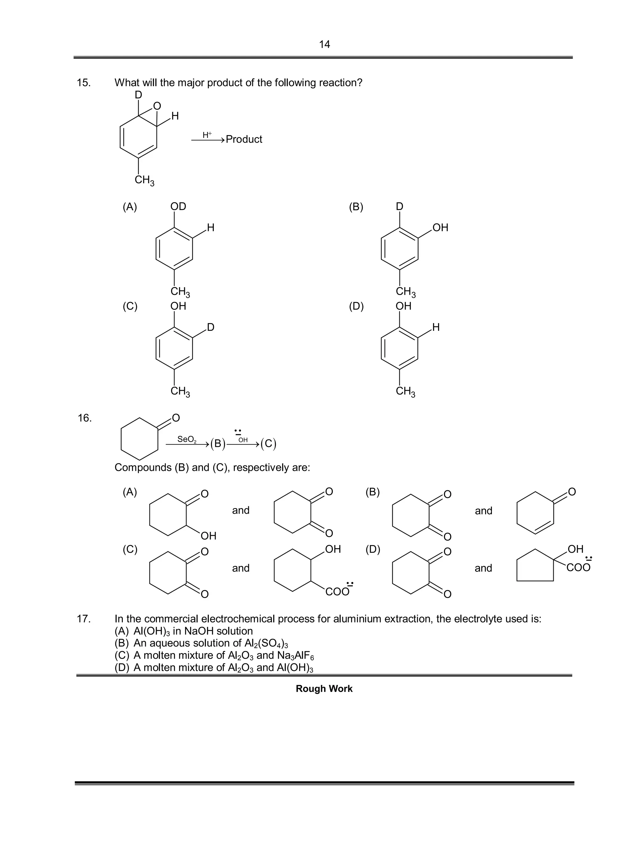 14
15. What will the major product of the following reaction?
D
H
O
CH3
H
Product


(A)
CH3
H
OD (B)
CH3
OH
D
(C)
CH3
D
OH (D)
H
OH
CH3
16. O
   2 OHSeO
B C 
Compounds (B) and (C), respectively are:
(A) O
OH
and
O
O
(B) O
O
and
O
(C) O
O
and
OH
COO
(D) O
O
and
OH
COO
17. In the commercial electrochemical process for aluminium extraction, the electrolyte used is:
(A) Al(OH)3 in NaOH solution
(B) An aqueous solution of Al2(SO4)3
(C) A molten mixture of Al2O3 and Na3AlF6
(D) A molten mixture of Al2O3 and Al(OH)3
Rough Work
 