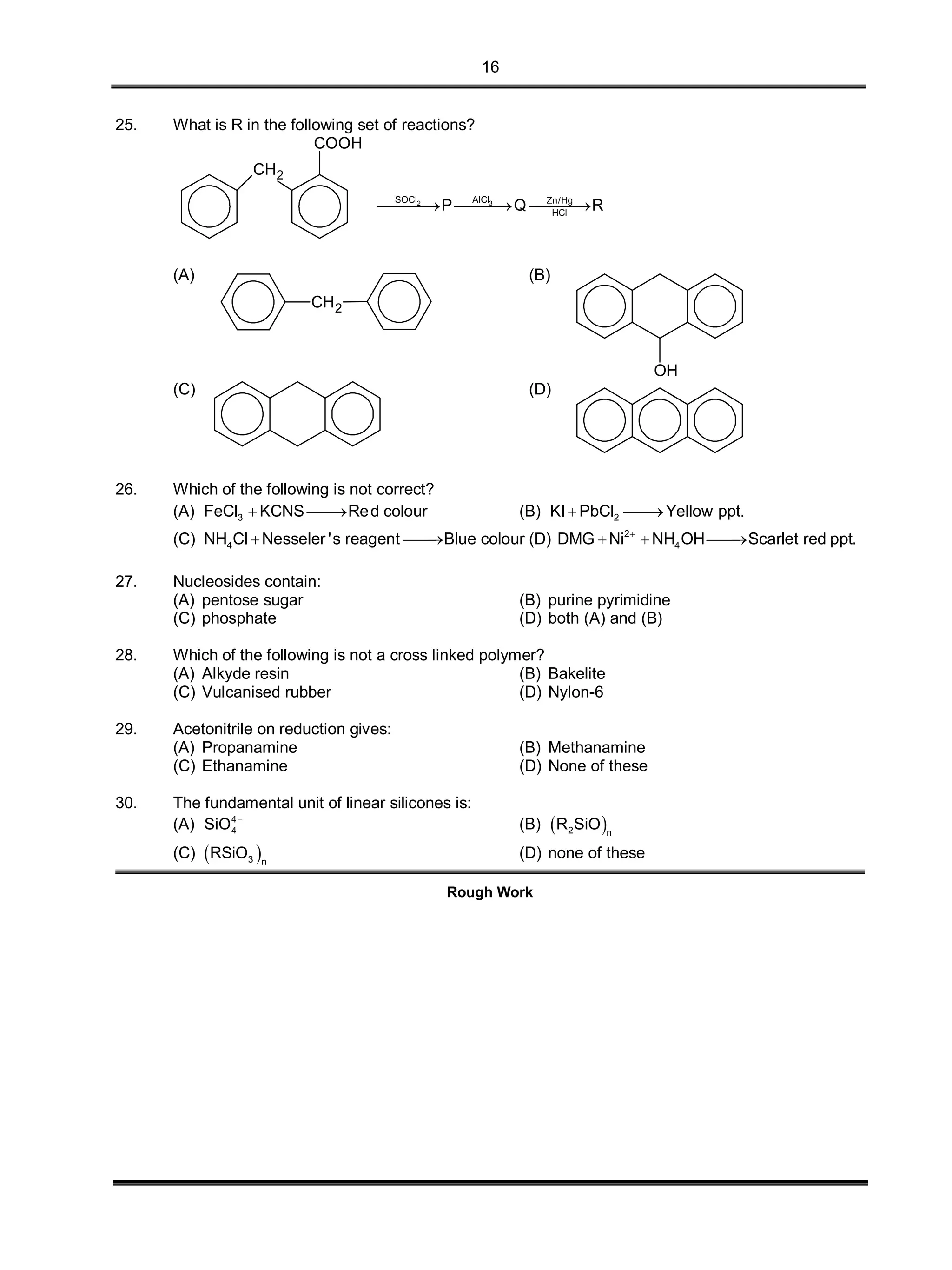 16
25. What is R in the following set of reactions?
CH2
COOH
32 AlClSOCl Zn/Hg
HCl
P Q R  
(A)
CH2
(B)
OH
(C) (D)
26. Which of the following is not correct?
(A) 3FeCl KCNS Red colour  (B) 2KI PbCl Yellow ppt. 
(C) 4NH Cl Nesseler 's reagent Blue colour  (D) 2
4DMG Ni NH OH Scarlet red ppt.
  
27. Nucleosides contain:
(A) pentose sugar (B) purine pyrimidine
(C) phosphate (D) both (A) and (B)
28. Which of the following is not a cross linked polymer?
(A) Alkyde resin (B) Bakelite
(C) Vulcanised rubber (D) Nylon-6
29. Acetonitrile on reduction gives:
(A) Propanamine (B) Methanamine
(C) Ethanamine (D) None of these
30. The fundamental unit of linear silicones is:
(A) 4
4SiO 
(B)  2 n
R SiO
(C)  3 n
RSiO (D) none of these
Rough Work
 