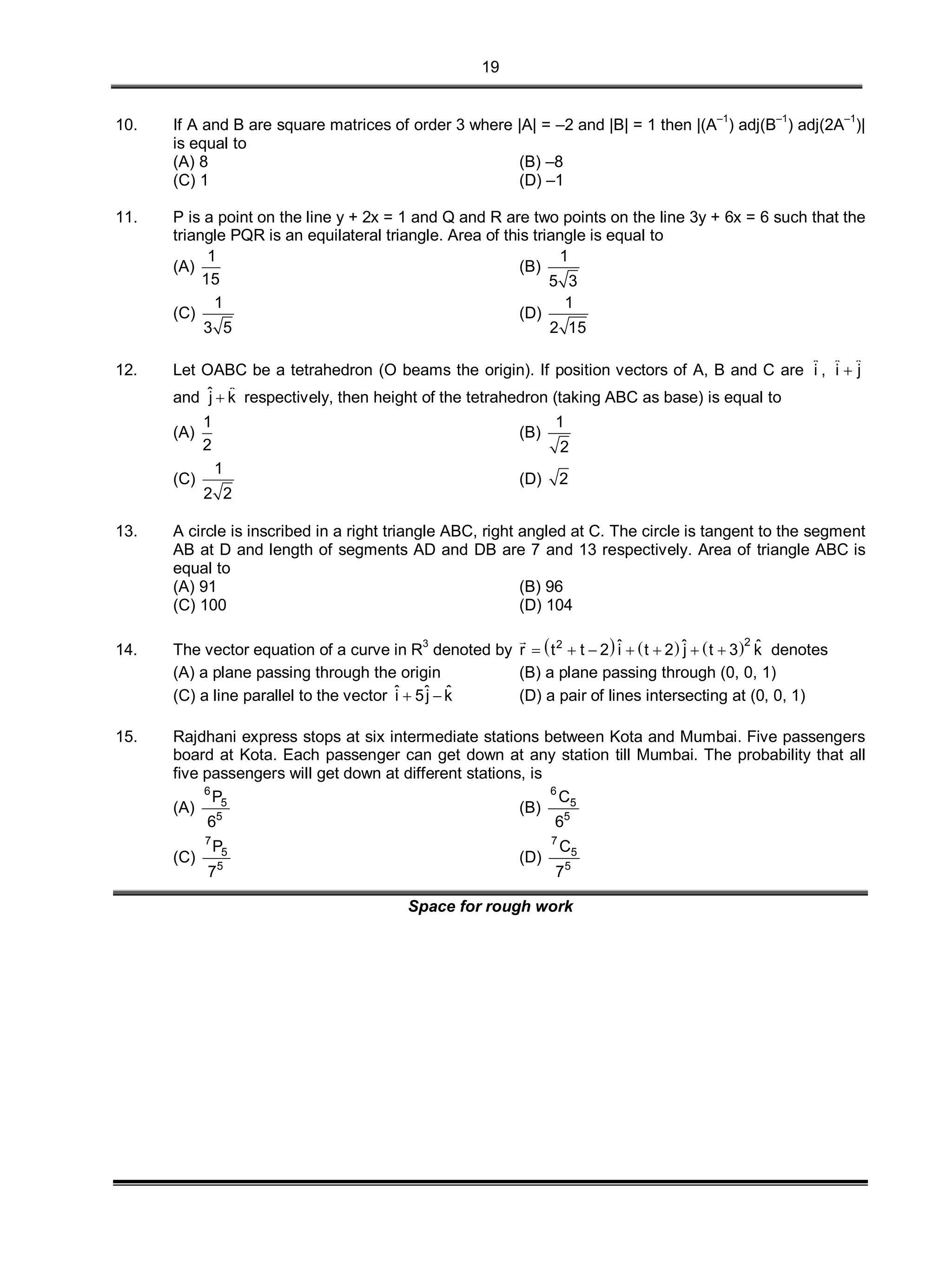 19
10. If A and B are square matrices of order 3 where |A| = –2 and |B| = 1 then |(A–1
) adj(B–1
) adj(2A–1
)|
is equal to
(A) 8 (B) –8
(C) 1 (D) –1
11. P is a point on the line y + 2x = 1 and Q and R are two points on the line 3y + 6x = 6 such that the
triangle PQR is an equilateral triangle. Area of this triangle is equal to
(A)
1
15
(B)
1
5 3
(C)
1
3 5
(D)
1
2 15
12. Let OABC be a tetrahedron (O beams the origin). If position vectors of A, B and C are ˆi , ˆ ˆi j
and ˆ ˆj k respectively, then height of the tetrahedron (taking ABC as base) is equal to
(A)
1
2
(B)
1
2
(C)
1
2 2
(D) 2
13. A circle is inscribed in a right triangle ABC, right angled at C. The circle is tangent to the segment
AB at D and length of segments AD and DB are 7 and 13 respectively. Area of triangle ABC is
equal to
(A) 91 (B) 96
(C) 100 (D) 104
14. The vector equation of a curve in R
3
denoted by      22 ˆ ˆ ˆr t t 2 i t 2 j t 3 k      

denotes
(A) a plane passing through the origin (B) a plane passing through (0, 0, 1)
(C) a line parallel to the vector ˆ ˆ ˆi 5j k  (D) a pair of lines intersecting at (0, 0, 1)
15. Rajdhani express stops at six intermediate stations between Kota and Mumbai. Five passengers
board at Kota. Each passenger can get down at any station till Mumbai. The probability that all
five passengers will get down at different stations, is
(A)
6
5
5
P
6
(B)
6
5
5
C
6
(C)
7
5
5
P
7
(D)
7
5
5
C
7
Space for rough work
 