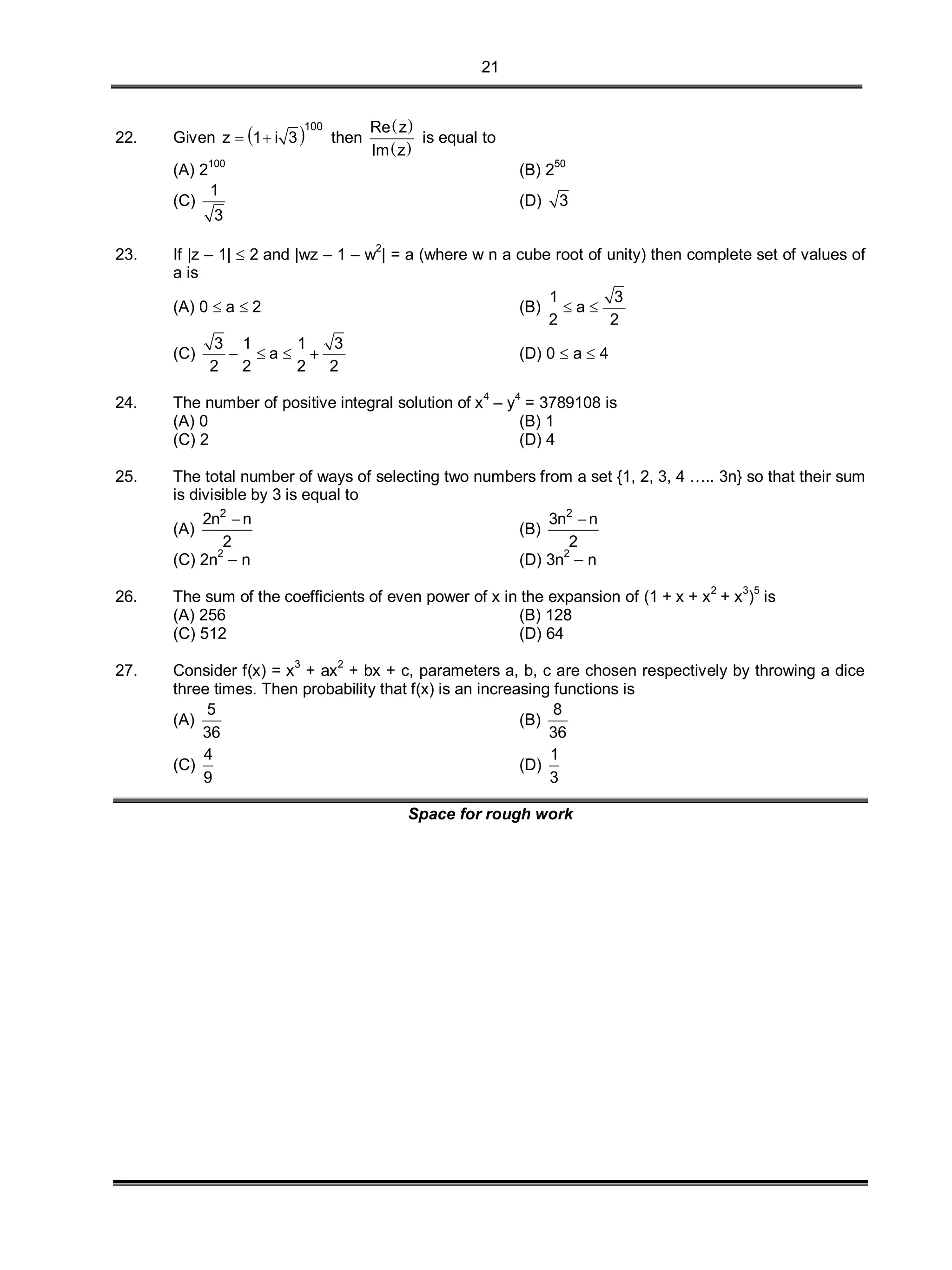 21
22. Given  
100
z 1 i 3  then
 
 
Re z
Im z
is equal to
(A) 2100
(B) 250
(C)
1
3
(D) 3
23. If |z – 1|  2 and |wz – 1 – w2
| = a (where w n a cube root of unity) then complete set of values of
a is
(A) 0  a  2 (B)
1 3
a
2 2
 
(C)
3 1 1 3
a
2 2 2 2
    (D) 0  a  4
24. The number of positive integral solution of x4
– y4
= 3789108 is
(A) 0 (B) 1
(C) 2 (D) 4
25. The total number of ways of selecting two numbers from a set {1, 2, 3, 4 ….. 3n} so that their sum
is divisible by 3 is equal to
(A)
2
2n n
2

(B)
2
3n n
2

(C) 2n2
– n (D) 3n2
– n
26. The sum of the coefficients of even power of x in the expansion of (1 + x + x2
+ x3
)5
is
(A) 256 (B) 128
(C) 512 (D) 64
27. Consider f(x) = x
3
+ ax
2
+ bx + c, parameters a, b, c are chosen respectively by throwing a dice
three times. Then probability that f(x) is an increasing functions is
(A)
5
36
(B)
8
36
(C)
4
9
(D)
1
3
Space for rough work
 