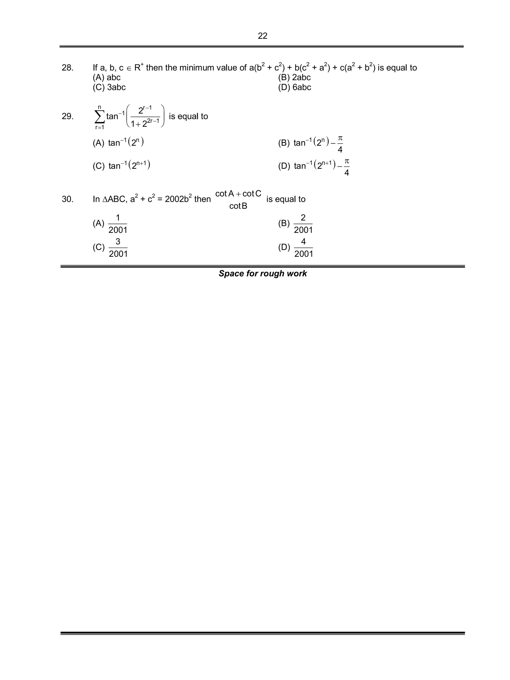 22
28. If a, b, c  R+
then the minimum value of a(b2
+ c2
) + b(c2
+ a2
) + c(a2
+ b2
) is equal to
(A) abc (B) 2abc
(C) 3abc (D) 6abc
29.
n r 1
1
2r 1
r 1
2
tan
1 2




 
 
  
 is equal to
(A)  1 n
tan 2
(B)  1 n
tan 2
4
 

(C)  1 n 1
tan 2 
(D)  1 n 1
tan 2
4
  

30. In ABC, a2
+ c2
= 2002b2
then
cot A cotC
cotB

is equal to
(A)
1
2001
(B)
2
2001
(C)
3
2001
(D)
4
2001
Space for rough work
 