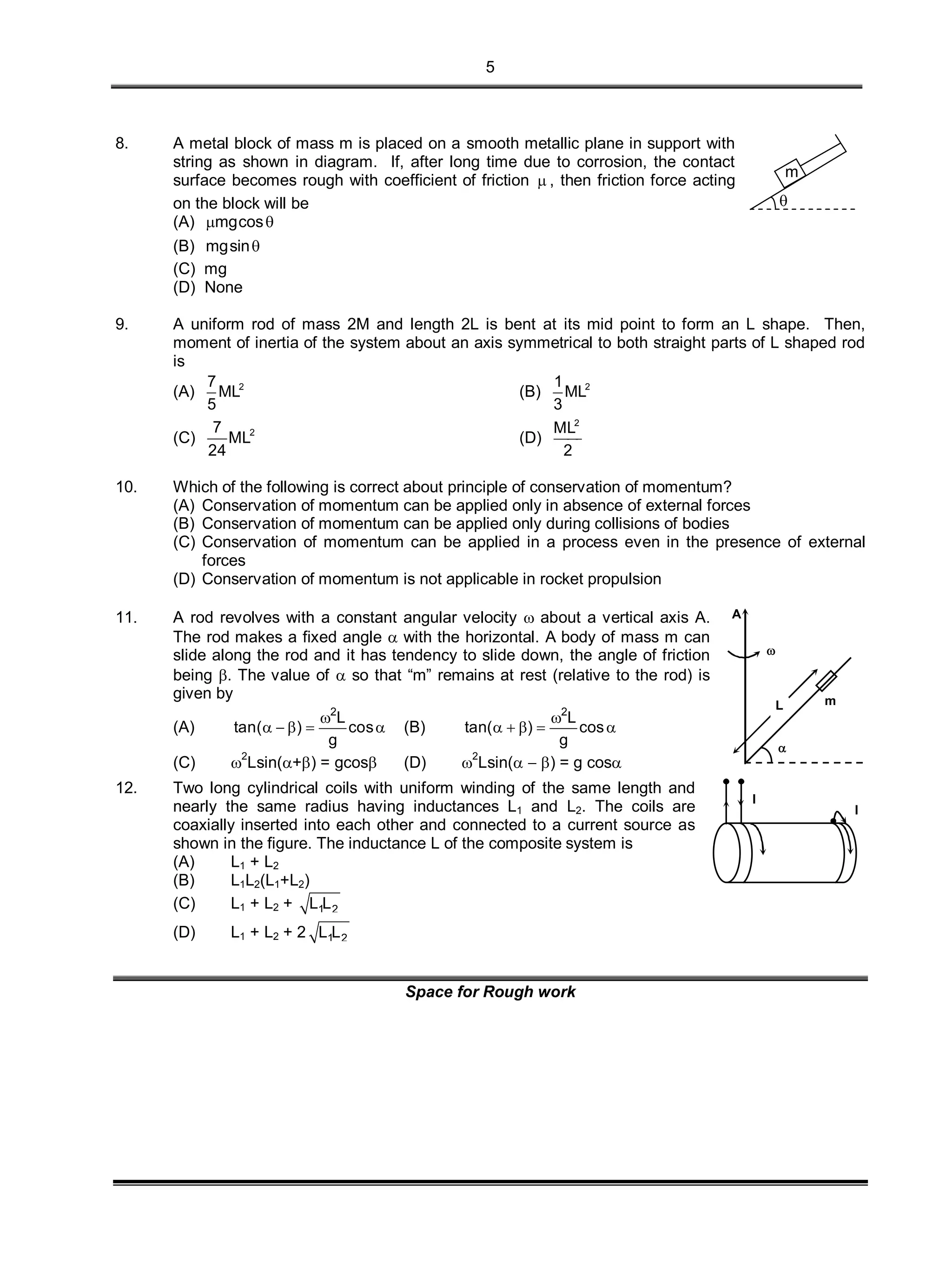 5
8. A metal block of mass m is placed on a smooth metallic plane in support with
string as shown in diagram. If, after long time due to corrosion, the contact
surface becomes rough with coefficient of friction  , then friction force acting
on the block will be
(A) mgcos 
(B) mgsin
(C) mg
(D) None
m

9. A uniform rod of mass 2M and length 2L is bent at its mid point to form an L shape. Then,
moment of inertia of the system about an axis symmetrical to both straight parts of L shaped rod
is
(A) 27
ML
5
(B) 21
ML
3
(C) 27
ML
24
(D)
2
ML
2
10. Which of the following is correct about principle of conservation of momentum?
(A) Conservation of momentum can be applied only in absence of external forces
(B) Conservation of momentum can be applied only during collisions of bodies
(C) Conservation of momentum can be applied in a process even in the presence of external
forces
(D) Conservation of momentum is not applicable in rocket propulsion
11. A rod revolves with a constant angular velocity  about a vertical axis A.
The rod makes a fixed angle  with the horizontal. A body of mass m can
slide along the rod and it has tendency to slide down, the angle of friction
being . The value of  so that “m” remains at rest (relative to the rod) is
given by
(A)
2
L
tan( ) cos
g

     (B)
2
L
tan( ) cos
g

    
(C) 
2
Lsin(+) = gcos (D) 
2
Lsin(  ) = g cos

A
m

L
12. Two long cylindrical coils with uniform winding of the same length and
nearly the same radius having inductances L1 and L2. The coils are
coaxially inserted into each other and connected to a current source as
shown in the figure. The inductance L of the composite system is
(A) L1 + L2
(B) L1L2(L1+L2)
(C) L1 + L2 + 1 2L L
(D) L1 + L2 + 2 1 2L L
I
I
Space for Rough work
 