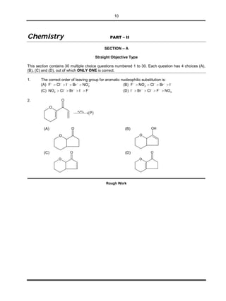 10
CChheemmiissttrryy PART – II
SECTION – A
Straight Objective Type
This section contains 30 multiple choice questions numbered 1 to 30. Each question has 4 choices (A),
(B), (C) and (D), out of which ONLY ONE is correct.
1. The correct order of leaving group for aromatic nucleophilic substitution is:
(A) 2F Cl I Br NO    
    (B) 2F NO Cl Br I    
   
(C) 2NO Cl Br I F    
    (D) 2I Br Cl F NO   
   
2.
O
O
 3 4H PO
P
(A)
O
O (B)
O
OH
(C)
O
O (D)
O
O
Rough Work
 