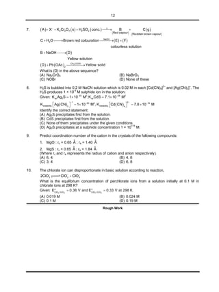 12
7.      
 
 
 
2 2 7 2 4
Red vapour Reddish brown vapour
A X K Cr O s H SO conc. B C g 
    
   NaOH
2C H O Brown red colouration E F
colourless solution
   
 B NaOH D
Yellow solution
 
    3CH COOH
2
D Pb OAc Yellow solid 
What is (D) in the above sequence?
(A) Na2CrO4 (B) NaBrO3
(C) NOBr (D) None of these
8. H2S is bubbled into 0.2 M NaCN solution which is 0.02 M in each [Cd(CN)4]2–
and [Ag(CN)2]–
. The
H2S produces 1 × 10-9
M sulphide ion in the solution.
Given: 50 3 28 2
sp 2 spK Ag S 1 10 M ;K CdS 7.1 10 M 
   
   
1 220 2 18
instability instability2 4
K Ag CN 1 10 M , K Cd CN 7.8 10 M
  
         
Identify the correct statement:
(A) Ag2S precipitates first from the solution.
(B) CdS precipitates first from the solution.
(C) None of them precipitates under the given conditions.
(D) Ag2S precipitates at a sulphide concentration 1 × 10
+15
M.
9. Predict coordination number of the cation in the crystals of the following compounds:
1. MgO : rc = 0.65
o
A ; ra = 1.40
o
A
2. MgS : rc = 0.65
o
A ; ra = 1.84
o
A
(Where rc and ra represents the radius of cation and anion respectively).
(A) 6, 4 (B) 4, 6
(C) 3, 4 (D) 6, 8
10. The chlorate ion can disproportionate in basic solution according to reaction,
3 2 42ClO ClO ClO  

What is the equilibrium concentration of perchlorate ions from a solution initially at 0.1 M in
chlorate ions at 298 K?
Given:
4 3 3 2
o o
ClO /ClO ClO /ClO
E 0.36 V and E 0.33 V at 298 K.    
(A) 0.019 M (B) 0.024 M
(C) 0.1 M (D) 0.19 M
Rough Work
 
