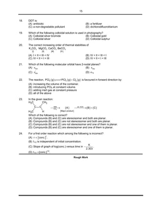 15
18. DDT is:
(A) antibiotic (B) a fertilizer
(C) a non-degradable pollutant (D) dichlorodifluorotitanium
19. Which of the following colloidal solution is used in photography?
(A) Colloidal silver bromide (B) Colloidal gold
(C) Colloidal silver (D) Colloidal sulphur
20. The correct increasing order of thermal stabilities of
      
2 3 3 3 3
I II III IV
K CO MgCO CaCO BeCO
(A) I < II < III < IV (B) IV < II < III < I
(C) IV < II < I < III (D) IV < II < I < III
21. Which of the following molecular orbital have 2-nodal planes?
(A) 2px (B) 2py
(C) *
2px (D) 1s
22. The reaction,      5 3 2PCl g PCl g Cl g is favoured in forward direction by:
(A) increasing the volume of the container.
(B) introducing PCl5 at constant volume.
(C) adding inert gas at constant pressure
(D) all of the above
23. In the given reaction:
C C
CH3
CH3 H
CH3
 
   4
 NBS alc. KOH
CCl
Major product
A B C  
Which of the following is correct?
(A) Compounds (B) and (C) are stereoisomer and both are planar.
(B) Compounds (B) and (C) are not stereoisomer and both are planar.
(C) Compounds (B) and (C) are not stereoisomer and one of them is planar.
(D) Compounds (B) and (C) are stereoisomer and one of them is planar.
24. For a first order reaction which among the following is incorrect?
(A)  
1
r conc. .
(B) t1/2 is independent of initial concentration.
(C) Slope of graph of log(conc.) versus time in
K
2.303
 .
(D) t1/2 [conc.]
1/2
.
Rough Work
 