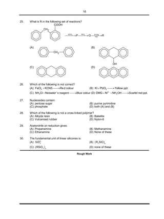 16
25. What is R in the following set of reactions?
CH2
COOH
32 AlClSOCl Zn/Hg
HCl
P Q R  
(A)
CH2
(B)
OH
(C) (D)
26. Which of the following is not correct?
(A) 3FeCl KCNS Red colour  (B) 2KI PbCl Yellow ppt. 
(C) 4NH Cl Nesseler 's reagent Blue colour  (D) 2
4DMG Ni NH OH Scarlet red ppt.
  
27. Nucleosides contain:
(A) pentose sugar (B) purine pyrimidine
(C) phosphate (D) both (A) and (B)
28. Which of the following is not a cross linked polymer?
(A) Alkyde resin (B) Bakelite
(C) Vulcanised rubber (D) Nylon-6
29. Acetonitrile on reduction gives:
(A) Propanamine (B) Methanamine
(C) Ethanamine (D) None of these
30. The fundamental unit of linear silicones is:
(A) 4
4SiO 
(B)  2 n
R SiO
(C)  3 n
RSiO (D) none of these
Rough Work
 