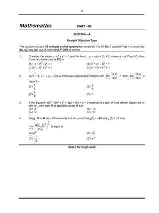 17
MMaatthheemmaattiiccss PART – III
SECTION – A
Straight Objective Type
This section contains 30 multiple choice questions numbered 1 to 30. Each question has 4 choices (A),
(B), (C) and (D), out of which ONLY ONE is correct.
1. Consider the circle c : x2
+ y2
= 1 and the line L : y = m(x + 2). If L intersect c at P and Q, then
locus of middle point of PQ is
(A)  2 2
x 1 y 1   (B) x2
+ (y – 1)2
= 1
(C) (x – 1)2
+ y2
= 1 (D) x2
+ (y + 1)2
= 1
2. Let f : (1, )  (0, ) be a continuous decreasing function with
 
 x
f 4x
lim 1
f 8x
 , then
 
 x
f 6x
lim
f 8x
is
equal to
(A)
4
8
(B)
4
6
(C)
6
8
(D) 1
3. If the equation ax2
– 6xy + y2
+ 2gx + 2fy + c = 0 represents a pair of lines whose slopes are m
and m
2
, then sum of all possible values of a is
(A) 17 (B) –19
(C) 19 (D) –17
4. Let g : R  R be a differentiable function such that g(2) = –40 and g(2) = –5 then
 
 
2
4
2 x
x 0
g 2 x
lim
g 2
 
  
 
is equal to
(A) e
32
(B) e
(C)
1
e
(D) 5
e
Space for rough work
 