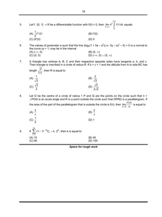 18
5. Let f : [0, 1]  R be a differentiable function with f(0) = 0, then  
1/ n
2
n
0
lim n f t dt
  equals
(A)  
1
f ' 0
2
(B) f(0)
(C) 2f(0) (D) 0
6. The values of parameter a such that the line (log2(1 + 5a – a
2
)) x– 5y – (a
2
– 5) = 0 is a normal to
the curve xy = 1, may be in the interval
(A) (–, 0) (B) (5, )
(C) (0, 5) (D) (–, 0)  (5, )
7. A triangle has vertices A, B, C and their respective opposite sides have tangents a, b, and c.
Then triangle is inscribed in a circle of radius R. If b = c = 1 and the altitude from A to side BC has
length
2
3
, then R is equal to
(A)
1
3
(B)
2
3
(C)
3
2
(D)
3
2 2
8. Let O be the centre of a circle of radius 1 P and Q are the points on the circle such that  =
POQ is an acute angle and R is a point outside the circle such that OPRQ is a parallelogram. If
the area of the part of the parallelogram that is outside the circle is f(), then
 
0
f
lim



is equal to
(A)
3

(B)
2

(C)
1
2
(D) 1
9. If  
10
10 9
r
r 1
r r 1 C k 2

   , then k is equal to
(A) 10 (B) 45
(C) 90 (D) 100
Space for rough work
 
