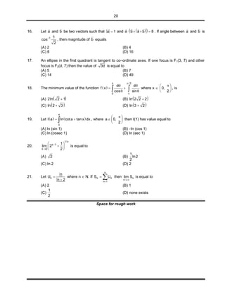 20
16. Let a

and b

be two vectors such that a 1

and   a b a b 8   
  
. If angle between a

and b

is
1 1
cos
2

, then magnitude of b

equals
(A) 2 (B) 4
(C) 8 (D) 16
17. An ellipse in the first quadrant is tangent to co–ordinate axes. If one focus is F1(3, 7) and other
focus is F2(d, 7) then the value of 3d is equal to
(A) 5 (B) 7
(C) 14 (D) 49
18. The minimum value of the function  
x / 2
0 x
d d
f x
cos sin

 
 
   where x  0,
2
 
 
 
, is
(A)  2ln 2 1 (B)  ln 2 2 2
(C)  ln 2 3 (D)  ln 3 2
19. Let    
a
0
I a ln cota tanx dx  , where a 0,
2
 
  
 
then I(1) has value equal to
(A) ln (sin 1) (B) –ln (cos 1)
(C) ln (cosec 1) (D) ln (sec 1)
20.
1/ x
x 1
x 0
1
lim 2
2


 
 
 
is equal to
(A) 2 (B)
1
ln2
2
(C) ln 2 (D) 2
21. Let n
n
U
n 2


where n  N. If
n
n n
n 1
S U

  then n
n
lim S

is equal to
(A) 2 (B) 1
(C)
1
2
(D) none exists
Space for rough work
 