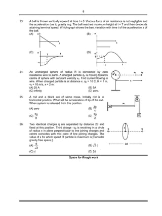 8
23. A ball is thrown vertically upward at time t = 0. Viscous force of air resistance is not negligible and
the acceleration due to gravity is g. The ball reaches maximum height at t = T and then descends
attaining terminal speed. Which graph shows the best variation with time t of the acceleration a of
the ball.
(A) a
t
(B) a
t
(C) a
t
g
T
(D) a
tt
g
24. An uncharged sphere of radius R is connected by zero
resistance wire to earth. A charged particle q0 is moving towards
centre of sphere with constant velocity v0. Find current flowing in
wire. When charged particle is at distance x. q0 = 10 C, R = 1 m,
v0 = 10 m/s, x = 2 m.
(A) 25 A (B) 5A
(C) infinity (D) zero.
v0 q0
x
R
25. A rod and a block are of same mass. Initially rod is in
horizontal position. What will be acceleration of tip of the rod.
When system is released from this position
(A) zero (B)
3g
4
(C)
3g
8
(D)
3g
2
m
m
26. Two identical charges q are separated by distance 2d and
fixed at this position. Third charge q0 is revolving in a circle
of radius x in plane perpendicular to line joining charges and
centre coincides with mid point of line joining charges. The
value of x for which speed of particle is maximum is [Consider
gravity free space.]
(A)
d
2
(B) 2 d
(C) d (D) 2d
x
2d
q q
Space for Rough work
 