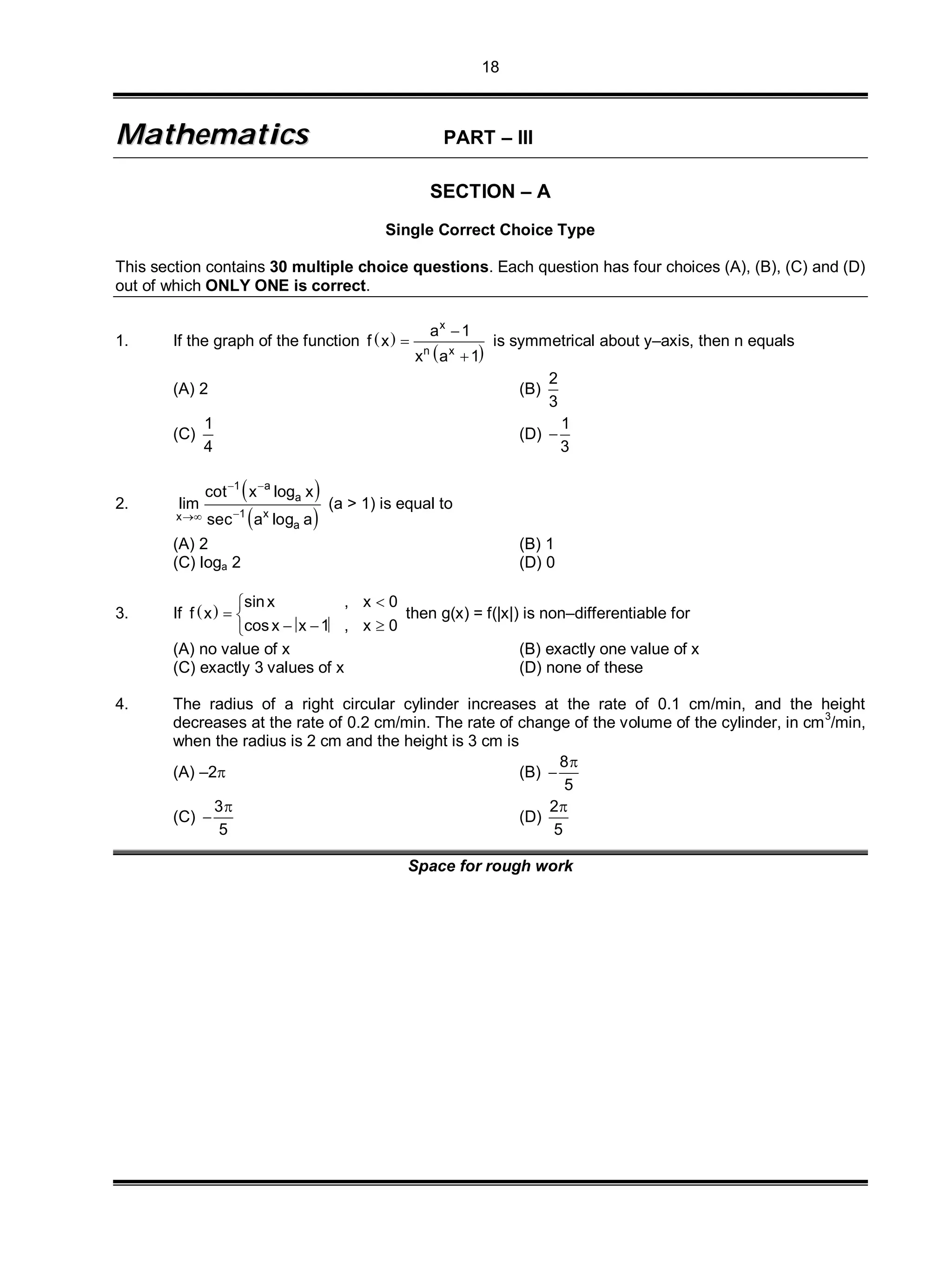 18
MMaatthheemmaattiiccss PART – III
SECTION – A
Single Correct Choice Type
This section contains 30 multiple choice questions. Each question has four choices (A), (B), (C) and (D)
out of which ONLY ONE is correct.
1. If the graph of the function  
 
x
n x
a 1
f x
x a 1



is symmetrical about y–axis, then n equals
(A) 2 (B)
2
3
(C)
1
4
(D)
1
3

2.
 
 
1 a
a
1 xx
a
cot x log x
lim
sec a log a
 

(a > 1) is equal to
(A) 2 (B) 1
(C) loga 2 (D) 0
3. If  
sinx , x 0
f x
cos x x 1 , x 0

 
  
then g(x) = f(|x|) is non–differentiable for
(A) no value of x (B) exactly one value of x
(C) exactly 3 values of x (D) none of these
4. The radius of a right circular cylinder increases at the rate of 0.1 cm/min, and the height
decreases at the rate of 0.2 cm/min. The rate of change of the volume of the cylinder, in cm3
/min,
when the radius is 2 cm and the height is 3 cm is
(A) –2 (B)
8
5


(C)
3
5

 (D)
2
5

Space for rough work
 