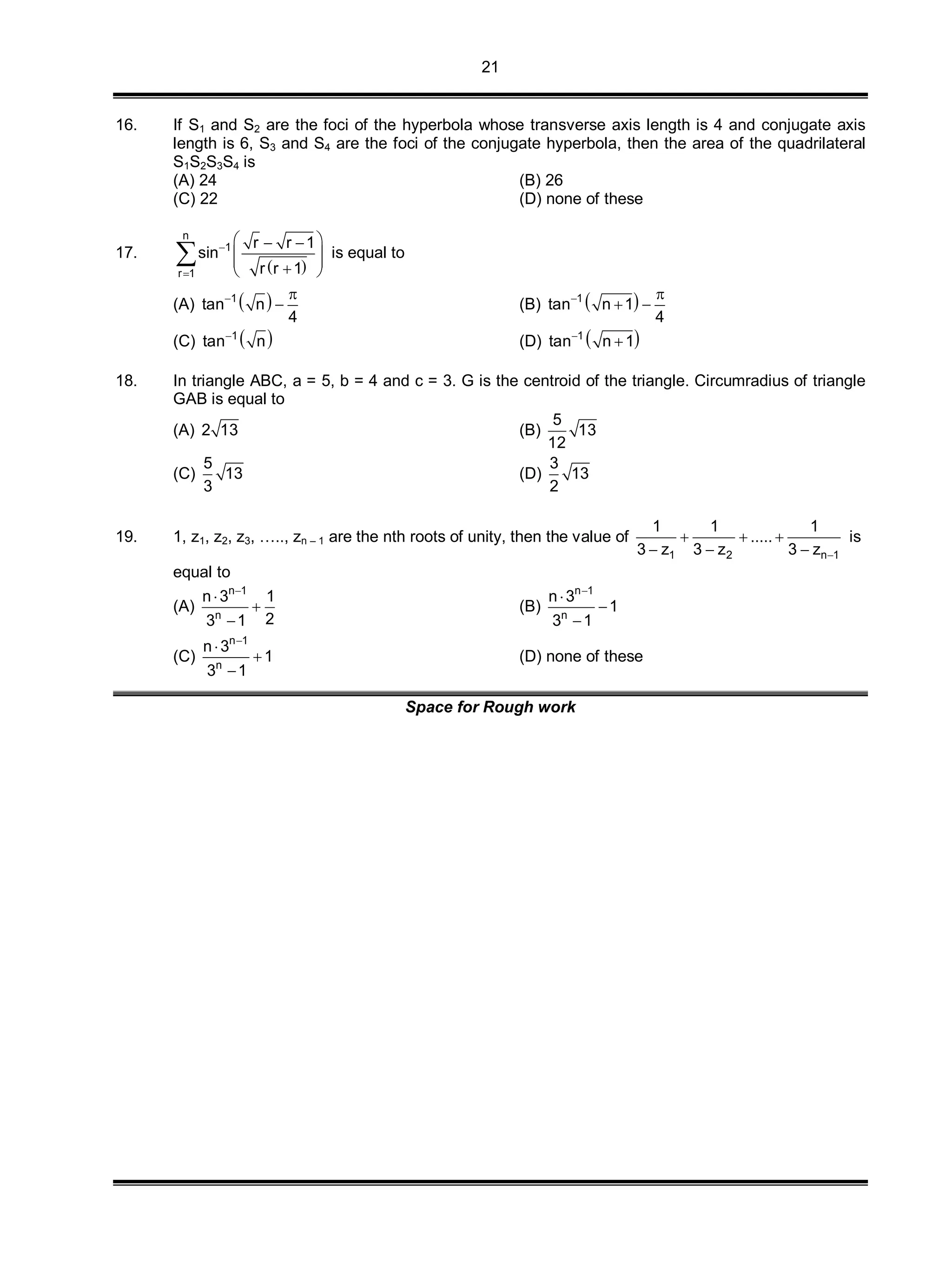 21
16. If S1 and S2 are the foci of the hyperbola whose transverse axis length is 4 and conjugate axis
length is 6, S3 and S4 are the foci of the conjugate hyperbola, then the area of the quadrilateral
S1S2S3S4 is
(A) 24 (B) 26
(C) 22 (D) none of these
17.
 
n
1
r 1
r r 1
sin
r r 1


  
   
 is equal to
(A)  1
tan n
4
 
 (B)  1
tan n 1
4
 
 
(C)  1
tan n
(D)  1
tan n 1

18. In triangle ABC, a = 5, b = 4 and c = 3. G is the centroid of the triangle. Circumradius of triangle
GAB is equal to
(A) 2 13 (B)
5
13
12
(C)
5
13
3
(D)
3
13
2
19. 1, z1, z2, z3, ….., zn – 1 are the nth roots of unity, then the value of
1 2 n 1
1 1 1
.....
3 z 3 z 3 z 
  
  
is
equal to
(A)
n 1
n
n 3 1
23 1




(B)
n 1
n
n 3
1
3 1




(C)
n 1
n
n 3
1
3 1




(D) none of these
Space for Rough work
 