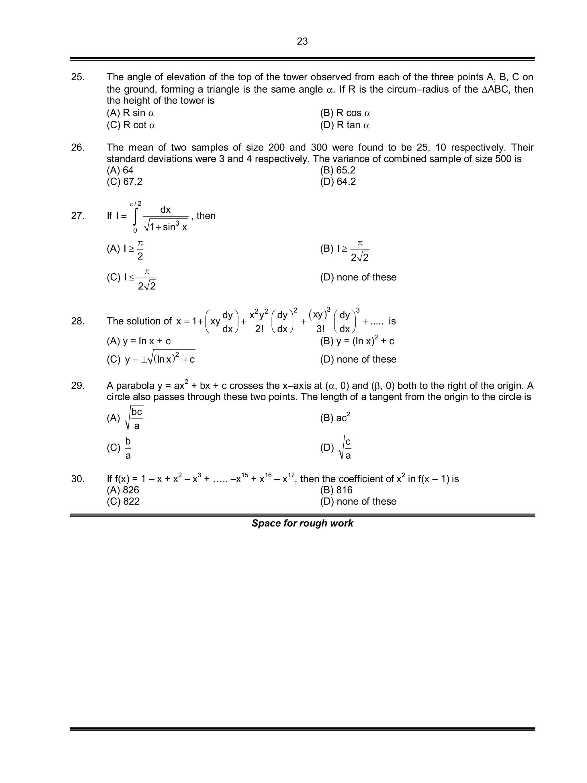 23
25. The angle of elevation of the top of the tower observed from each of the three points A, B, C on
the ground, forming a triangle is the same angle . If R is the circum–radius of the ABC, then
the height of the tower is
(A) R sin  (B) R cos 
(C) R cot  (D) R tan 
26. The mean of two samples of size 200 and 300 were found to be 25, 10 respectively. Their
standard deviations were 3 and 4 respectively. The variance of combined sample of size 500 is
(A) 64 (B) 65.2
(C) 67.2 (D) 64.2
27. If
/ 2
3
0
dx
I
1 sin x



 , then
(A) I
2

 (B) I
2 2


(C) I
2 2

 (D) none of these
28. The solution of
 32 32 2
xydy x y dy dy
x 1 xy .....
dx 2! dx 3! dx
     
         
     
is
(A) y = ln x + c (B) y = (ln x)
2
+ c
(C)  2
y lnx c   (D) none of these
29. A parabola y = ax2
+ bx + c crosses the x–axis at (, 0) and (, 0) both to the right of the origin. A
circle also passes through these two points. The length of a tangent from the origin to the circle is
(A)
bc
a
(B) ac
2
(C)
b
a
(D)
c
a
30. If f(x) = 1 – x + x
2
– x
3
+ ….. –x
15
+ x
16
– x
17
, then the coefficient of x
2
in f(x – 1) is
(A) 826 (B) 816
(C) 822 (D) none of these
Space for rough work
 