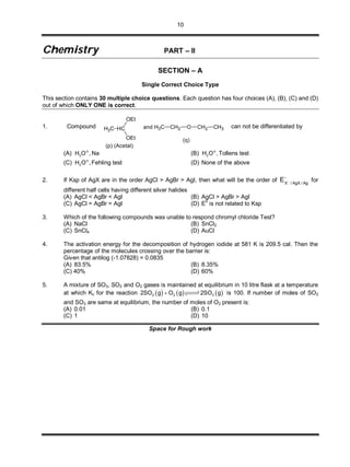10
CChheemmiissttrryy PART – II
SECTION – A
Single Correct Choice Type
This section contains 30 multiple choice questions. Each question has four choices (A), (B), (C) and (D)
out of which ONLY ONE is correct.
1. Compound CH3 HC
OEt
OEt
and
(p) (Acetal)
CH3 CH2 O CH2 CH3
(q)
can not be differentiated by
(A) 3H O , Na
(B) 3H O ,
Tollens test
(C) 3H O ,
Fehling test (D) None of the above
2. If Ksp of AgX are in the order AgCl > AgBr > AgI, then what will be the order of

Ag/AgX/X
E  for
different half cells having different silver halides
(A) AgCl < AgBr < AgI (B) AgCl > AgBr > AgI
(C) AgCl = AgBr = AgI (D) E
0
is not related to Ksp
3. Which of the following compounds was unable to respond chromyl chloride Test?
(A) NaCl (B) SnCl2
(C) SnCl4 (D) AuCl
4. The activation energy for the decomposition of hydrogen iodide at 581 K is 209.5 cal. Then the
percentage of the molecules crossing over the barrier is:
Given that antilog (-1.07828) = 0.0835
(A) 83.5% (B) 8.35%
(C) 40% (D) 60%
5. A mixture of SO3, SO2 and O2 gases is maintained at equilibrium in 10 litre flask at a temperature
at which Kc for the reaction      2 2 32SO g O g 2SO g  is 100. If number of moles of SO2
and SO3 are same at equilibrium, the number of moles of O2 present is:
(A) 0.01 (B) 0.1
(C) 1 (D) 10
Space for Rough work
 