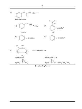 13
13. 2Br
NaOH
X Y CH3
O
X and Y would be
(A)
COOH
CHBr3 (B)
BrBr
Br
CH3COONa
+
(C)
CH3COONa
COONa
(D)
CH3COONa
+
CHO
14.
N
+
CH3
CH3 CH3
CH3
CH3
CH3 CH3
isA,)alone(AOH,
 


(A) CH2 = CH2 (B) CH3 – CH = CH2
(C) CH3
3
CH
I
C  CH2 (D)CH3
3
CH
I
C  CH – N(CH3) - CH2 – CH3
Space for Rough work
 
