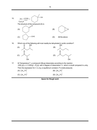 14
15.
OHC 106
OH

 
OH)ii(
MgICH)i(
3
3
)A(
The structure of the compound (A) is
(A)
O
(B) O
(C) CHO (D) All the above
16. Which one of the following will most readily be dehydrated in acidic condition?
(A)
OHO
(B)
OH
(C)
O
OH
(D)
OH
O
17. At Temperature T, a compound AB2(g) dissociates according to the reaction.
2 22AB (g) 2AB(g)+ B (g) with a degree of dissociation ‘x’, which is small compared to unity.
Then the expression for ‘x’ is: [kp is equilibrium constant, P is total pressure].
(A)  
3
p2k P (B)  
2
p2k P
(C)  
1
3
p2k P (D)  
1
2
p2k P
Space for Rough work
 