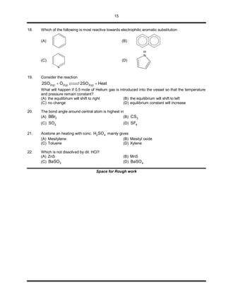 15
18. Which of the following is most reactive towards electrophilic aromatic substitution
(A) (B)
(C)
N
(D)
N
H
19. Consider the reaction
2(g) 2(g) 3(g)2SO O 2SO Heat 
What will happen if 0.5 mole of Helium gas is introduced into the vessel so that the temperature
and pressure remain constant?
(A) the equilibrium will shift to right (B) the equilibrium will shift to left
(C) no change (D) equilibrium constant will increase
20. The bond angle around central atom is highest in
(A) 3BBr (B) 2CS
(C) 2SO (D) 4SF
21. Acetone an heating with conc. 2 4H SO mainly gives
(A) Mesitylene (B) Mesityl oxide
(C) Toluene (D) Xylene
22. Which is not dissolved by dil. HCl?
(A) ZnS (B) MnS
(C) 3BaSO (D) 4BaSO
Space for Rough work
 